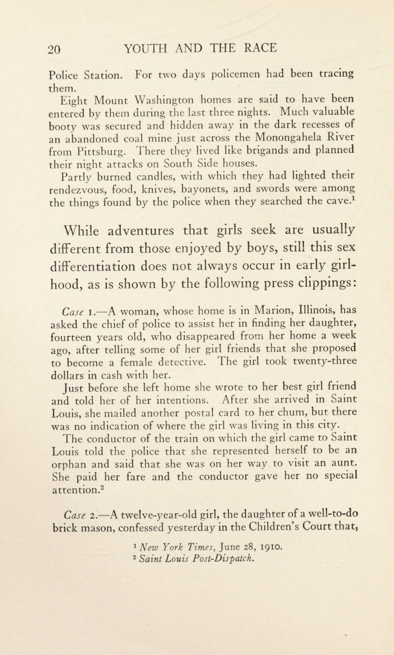 Police Station. For two days policemen had been tracing them. Eight Mount Washington homes are said to have been entered by them during the last three nights. Much valuable booty was secured and hidden away in the dark recesses of an abandoned coal mine just across the Monongahela River from Pittsburg. There they lived like brigands and planned their night attacks on South Side houses. Partly burned candles, with which they had lighted their rendezvous, food, knives, bayonets, and swords were among the things found by the police when they searched the cave.1 While adventures that girls seek are usually different from those enjoyed by boys, still this sex differentiation does not always occur in early girl¬ hood, as is shown by the following press clippings: Case i.—A woman, whose home is in Marion, Illinois, has asked the chief of police to assist her in finding her daughter, fourteen years old, who disappeared from her home a week ago, after telling some of her girl friends that she proposed to become a female detective. The girl took twenty-three dollars in cash with her. Just before she left home she wrote to her best girl friend and told her of her intentions. After she arrived in Saint Louis, she mailed another postal card to her chum, but there was no indication of where the girl was living in this city. The conductor of the train on which the girl came to Saint Louis told the police that she represented herself to be an orphan and said that she was on her way to visit an aunt. She paid her fare and the conductor gave her no special attention.2 Case 2.—A twelve-year-old girl, the daughter of a well-to-do brick mason, confessed yesterday in the Children’s Court that, 1 New York Times, June 28, 1910. 2 Saint Louis Post-Dispatch.