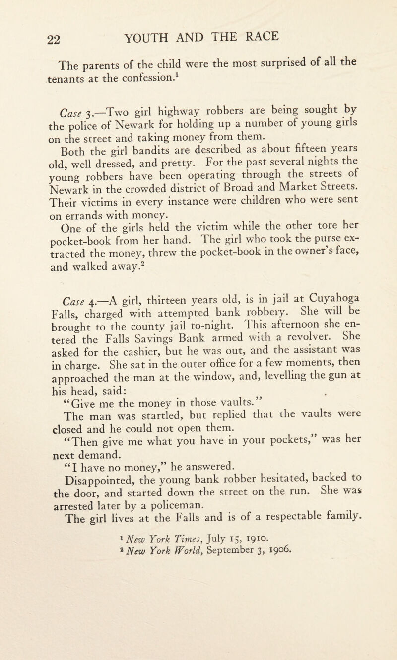 The parents of the child were the most surprised of all the tenants at the confession.1 Case 3.—Two girl highway robbers are being sought by the police of Newark for holding up a number of young girls on the street and taking money from them. Both the girl bandits are described as about fifteen years old, well dressed, and pretty. For the past several nights the young robbers have been operating through the streets of Newark in the crowded district of Broad and Market Streets. Their victims in every instance were children who were sent on errands with money. One of the girls held the victim while the other tore her pocket-book from her hand. T he girl who took the purse ex¬ tracted the money, threw the pocket-book in the owner s face, and walked away.2 Case 4.—A girl, thirteen years old, is in jail at Cuyahoga Falls, charged with attempted bank robbery. She will be brought to the county jail to-night, d his afternoon she en¬ tered the Falls Savings Bank armed with a revolver. She asked for the cashier, but he was out, and the assistant was in charge. She sat in the outer office for a few moments, then approached the man at the window, and, levelling the gun at his head, said: “Give me the money in those vaults.” The man was startled, but replied that the vaults were closed and he could not open them. “Then give me what you have in your pockets,” was her next demand. “I have no money,” he answered. Disappointed, the young bank robber hesitated, backed to the door, and started down the street on the run. She was arrested later by a policeman. The girl lives at the Falls and is of a respectable family. 1 New York Times, July 15, I9IQ- 2 New York World, September 3, 1906.