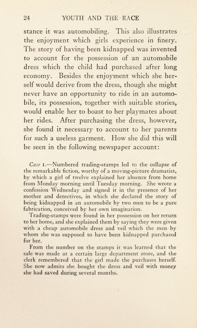 stance it was automobiling. This also illustrates the enjoyment which girls experience in finery. The story of having been kidnapped was invented to account for the possession of an automobile dress which the child had purchased after long economy. Besides the enjoyment which she her¬ self would derive from the dress, though she might never have an opportunity to ride in an automo¬ bile, its possession, together with suitable stories, would enable her to boast to her playmates about her rides. After purchasing the dress, however, she found it necessary to account to her parents for such a useless garment. How she did this will be seen in the following newspaper account: Case i.—Numbered trading-stamps led to the collapse of the remarkable fiction, worthy of a moving-picture dramatist, by which a girl of twelve explained her absence from home from Monday morning until Tuesday morning. She wrote a confession Wednesday and signed it in the presence of her mother and detectives, in which she declared the story of being kidnapped in an automobile by two men to be a pure fabrication, conceived by her own imagination. Trading-stamps were found in her possession on her return to her home, and she explained them by saying they were given with a cheap automobile dress and veil which the men by whom she was supposed to have been kidnapped purchased for her. From the number on the stamps it was learned that the sale was made at a certain large department store, and the clerk remembered that the girl made the purchases herself. She now admits she bought the dress and veil with money she had saved during several months.