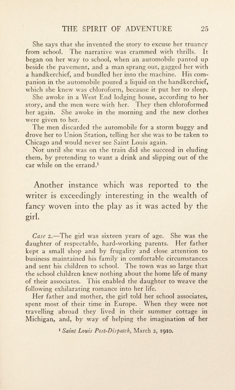 She says that she invented the story to excuse her truancy from school. The narrative was crammed with thrills. It began on her way to school, when an automobile panted up beside the pavement, and a man sprang out, gagged her with a handkerchief, and bundled her into the machine. His com¬ panion in the automobile poured a liquid on the handkerchief, which she knew was chloroform, because it put her to sleep. She awoke in a West End lodging house, according to her story, and the men were with her. They then chloroformed her again. She awoke in the morning and the new clothes were given to her. The men discarded the automobile for a storm buggy and drove her to Union Station, telling her she was to be taken to Chicago and would never see Saint Louis again. Not until she was on the train did she succeed in eluding them, by pretending to want a drink and slipping out of the car while on the errand.1 Another instance which was reported to the writer is exceedingly interesting in the wealth of fancy woven into the play as it was acted by the girl. Case 2.—The girl was sixteen years of age. She was the daughter of respectable, hard-working parents. Her father kept a small shop and by frugality and close attention to business maintained his family in comfortable circumstances and sent his children to school. The town was so large that the school children knew nothing about the home life of many of their associates. This enabled the daughter to weave the following exhilarating romance into her life. Her father and mother, the girl told her school associates, spent most of their time in Europe. When they were not travelling abroad they lived in their summer cottage in Michigan, and, by way of helping the imagination of her