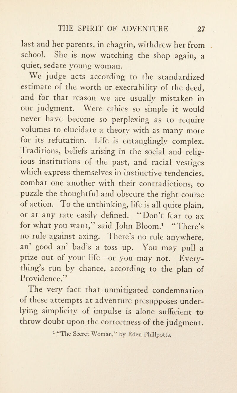 last and her parents, in chagrin, withdrew her from . school. She is now watching the shop again, a quiet, sedate young woman. We judge acts according to the standardized estimate of the worth or execrability of the deed, and for that reason we are usually mistaken in our judgment. Were ethics so simple it would never have become so perplexing as to require volumes to elucidate a theory with as many more for its refutation. Life is entanglingly complex. Traditions, beliefs arising in the social and relig¬ ious institutions of the past, and racial vestiges which express themselves in instinctive tendencies, combat one another with their contradictions, to puzzle the thoughtful and obscure the right course of action. To the unthinking, life is all quite plain, or at any rate easily defined. “Don’t fear to ax for what you want,” said John Bloom.1 “There’s no rule against axing. There’s no rule anywhere, an’ good an’ bad’s a toss up. You may pull a prize out of your life—or you may not. Every¬ thing’s run by chance, according to the plan of Providence.” The very fact that unmitigated condemnation of these attempts at adventure presupposes under¬ lying simplicity of impulse is alone sufficient to throw doubt upon the correctness of the judgment. 1 “The Secret Woman,” by Eden Phillpotts.