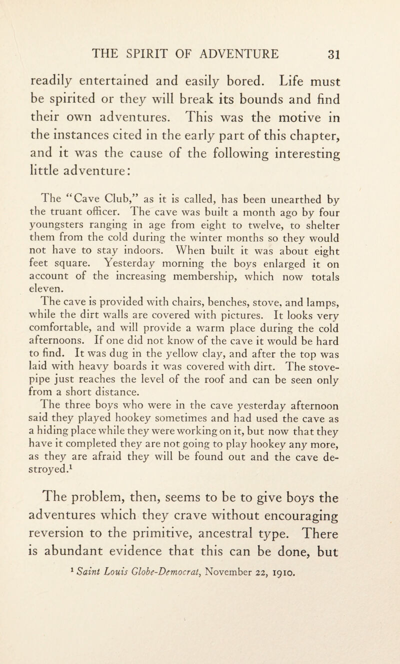 readily entertained and easily bored. Life must be spirited or they will break its bounds and find their own adventures. This was the motive in the instances cited in the early part of this chapter, and it was the cause of the following interesting little adventure: The “Cave Club,” as it is called, has been unearthed by the truant officer. The cave was built a month ago by four youngsters ranging in age from eight to twelve, to shelter them from the cold during the winter months so they would not have to stay indoors. When built it was about eight feet square. Yesterday morning the boys enlarged it on account of the increasing membership, which now totals eleven. The cave is provided with chairs, benches, stove, and lamps, while the dirt walls are covered with pictures. It looks very comfortable, and will provide a warm place during the cold afternoons. If one did not know of the cave it would be hard to find. It was dug in the yellow clay, and after the top was laid with heavy boards it was covered with dirt. The stove¬ pipe just reaches the level of the roof and can be seen only from a short distance. The three boys who were in the cave yesterday afternoon said they played hookey sometimes and had used the cave as a hiding place while they were working on it, but now that they have it completed they are not going to play hookey any more, as they are afraid they will be found out and the cave de¬ stroyed.1 The problem, then, seems to be to give boys the adventures which they crave without encouraging reversion to the primitive, ancestral type. There is abundant evidence that this can be done, but