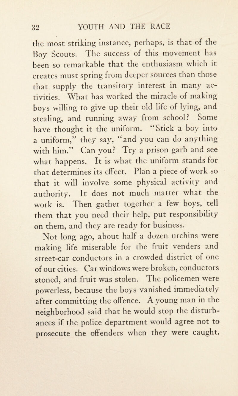 the most striking instance, perhaps, is that of the Boy Scouts. The success of this movement has been so remarkable that the enthusiasm which it creates must spring from deeper sources than those that supply the transitory interest in many ac¬ tivities. What has worked the miracle of making boys willing to give up their old life of lying, and stealing, and running away from school? Some have thought it the uniform. “Stick a boy into a uniform,” they say, “and you can do anything with him.” Can you? Try a prison garb and see what happens. It is what the uniform stands for that determines its effect. Plan a piece of work so that it will involve some physical activity and authority. It does not much matter what the work is. Then gather together a few boys, tell them that you need their help, put responsibility on them, and they are ready for business. Not long ago, about half a dozen urchins were making life miserable for the fruit venders and street-car conductors in a crowded district of one of our cities. Car windows were broken, conductors stoned, and fruit was stolen. The policemen were powerless, because the boys vanished immediately after committing the offence. A young man in the neighborhood said that he would stop the disturb¬ ances if the police department would agree not to prosecute the offenders when they were caught.