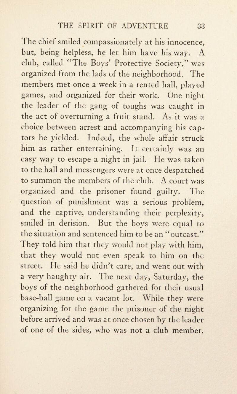 The chief smiled compassionately at his innocence, but, being helpless, he let him have his way. A club, called “The Boys’ Protective Society,” was organized from the lads of the neighborhood. The members met once a week in a rented hall, played games, and organized for their work. One night the leader of the gang of toughs was caught in the act of overturning a fruit stand. As it was a choice between arrest and accompanying his cap- tors he yielded. Indeed, the whole affair struck him as rather entertaining. It certainly was an easy way to escape a night in jail. He was taken to the hall and messengers were at once despatched to summon the members of the club. A court was organized and the prisoner found guilty. The question of punishment was a serious problem, and the captive, understanding their perplexity, smiled in derision. But the boys were equal to the situation and sentenced him to be an “outcast.” They told him that they would not play with him, that they would not even speak to him on the street. He said he didn’t care, and went out with a very haughty air. The next day, Saturday, the boys of the neighborhood gathered for their usual base-ball game on a vacant lot. While they were organizing for the game the prisoner of the night before arrived and was at once chosen by the leader of one of the sides, who was not a club member.