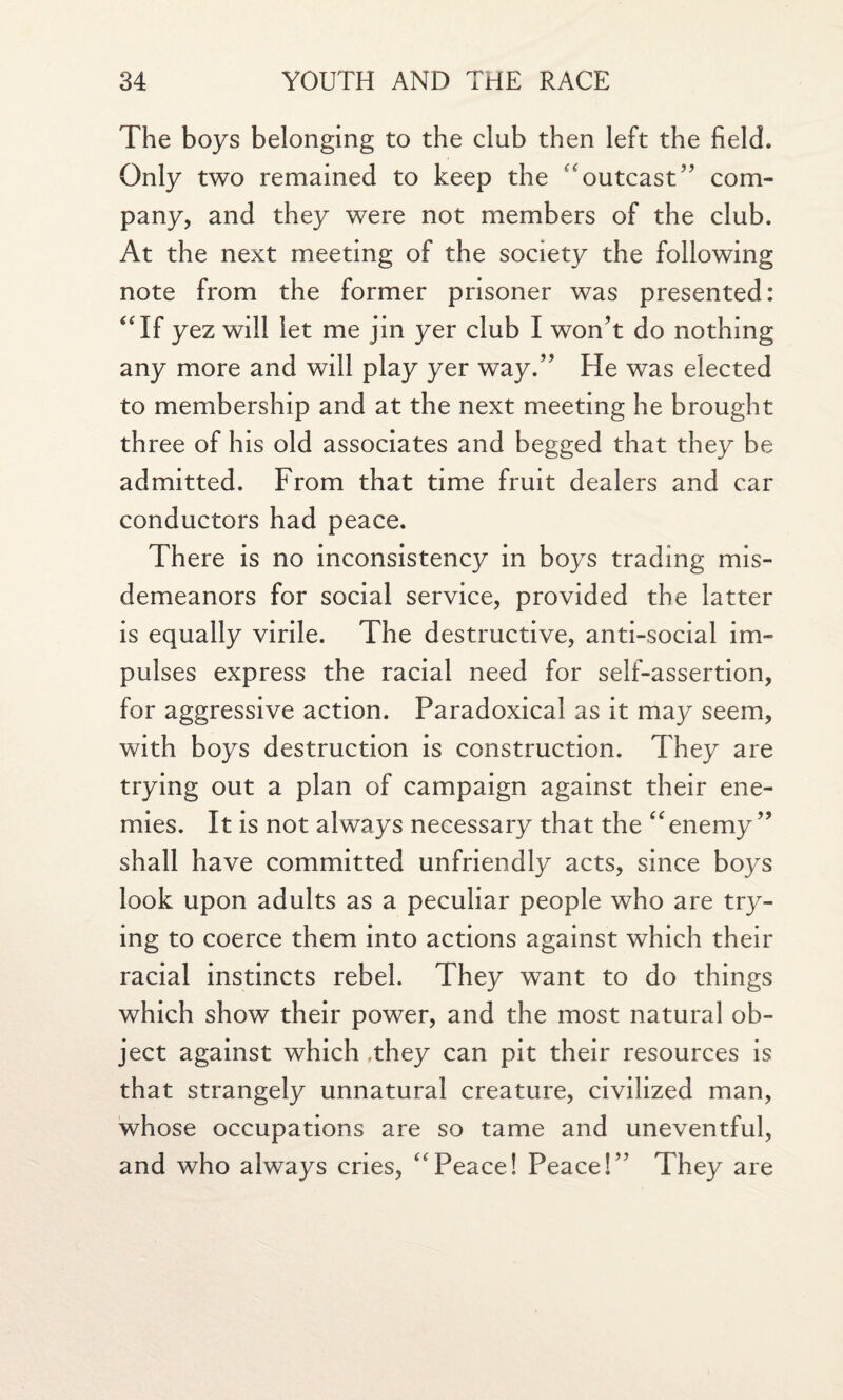 The boys belonging to the club then left the field. Only two remained to keep the outcast” com¬ pany, and they were not members of the club. At the next meeting of the society the following note from the former prisoner was presented: “If yez will let me jin yer club I won’t do nothing any more and will play yer way.” He was elected to membership and at the next meeting he brought three of his old associates and begged that they be admitted. From that time fruit dealers and car conductors had peace. There is no inconsistency in boys trading mis¬ demeanors for social service, provided the latter is equally virile. The destructive, anti-social im¬ pulses express the racial need for self-assertion, for aggressive action. Paradoxical as it may seem, with boys destruction is construction. They are trying out a plan of campaign against their ene¬ mies. It is not always necessary that the “enemy” shall have committed unfriendly acts, since boys look upon adults as a peculiar people who are try¬ ing to coerce them into actions against which their racial instincts rebel. They want to do things which show their power, and the most natural ob¬ ject against which .they can pit their resources is that strangely unnatural creature, civilized man, whose occupations are so tame and uneventful, and who always cries, “Peace! Peace!” They are