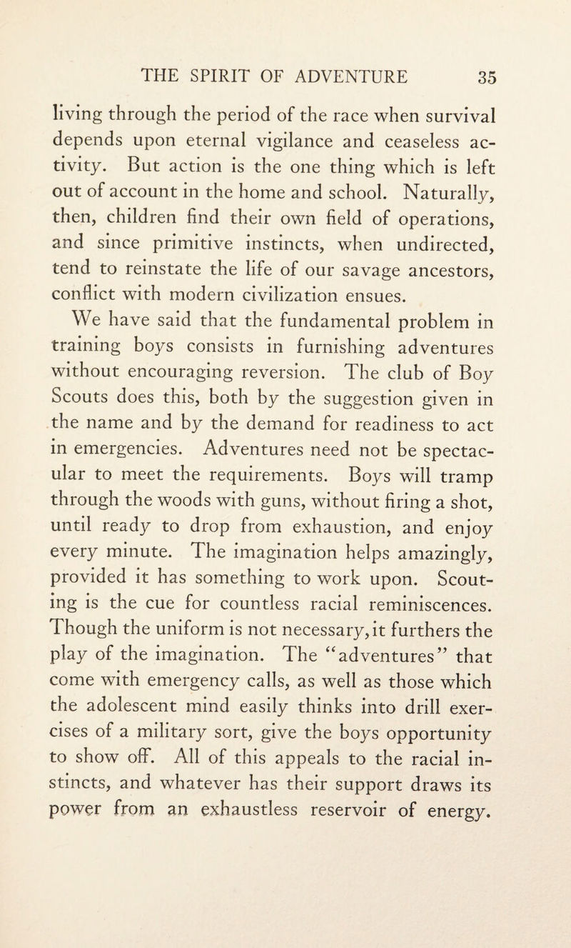 living through the period of the race when survival depends upon eternal vigilance and ceaseless ac¬ tivity. But action is the one thing which is left out of account in the home and school. Naturally, then, children find their own field of operations, and since primitive instincts, when undirected, tend to reinstate the life of our savage ancestors, conflict with modern civilization ensues. We have said that the fundamental problem in training boys consists in furnishing adventures without encouraging reversion. The club of Boy Scouts does this, both by the suggestion given in the name and by the demand for readiness to act in emergencies. Adventures need not be spectac¬ ular to meet the requirements. Boys will tramp through the woods with guns, without firing a shot, until ready to drop from exhaustion, and enjoy every minute. The imagination helps amazingly, provided it has something to work upon. Scout¬ ing is the cue for countless racial reminiscences. Though the uniform is not necessary, it furthers the play of the imagination. The “adventures” that come with emergency calls, as well as those which the adolescent mind easily thinks into drill exer¬ cises of a military sort, give the boys opportunity to show ofF. All of this appeals to the racial in¬ stincts, and whatever has their support draws its power from an exhaustless reservoir of energy.