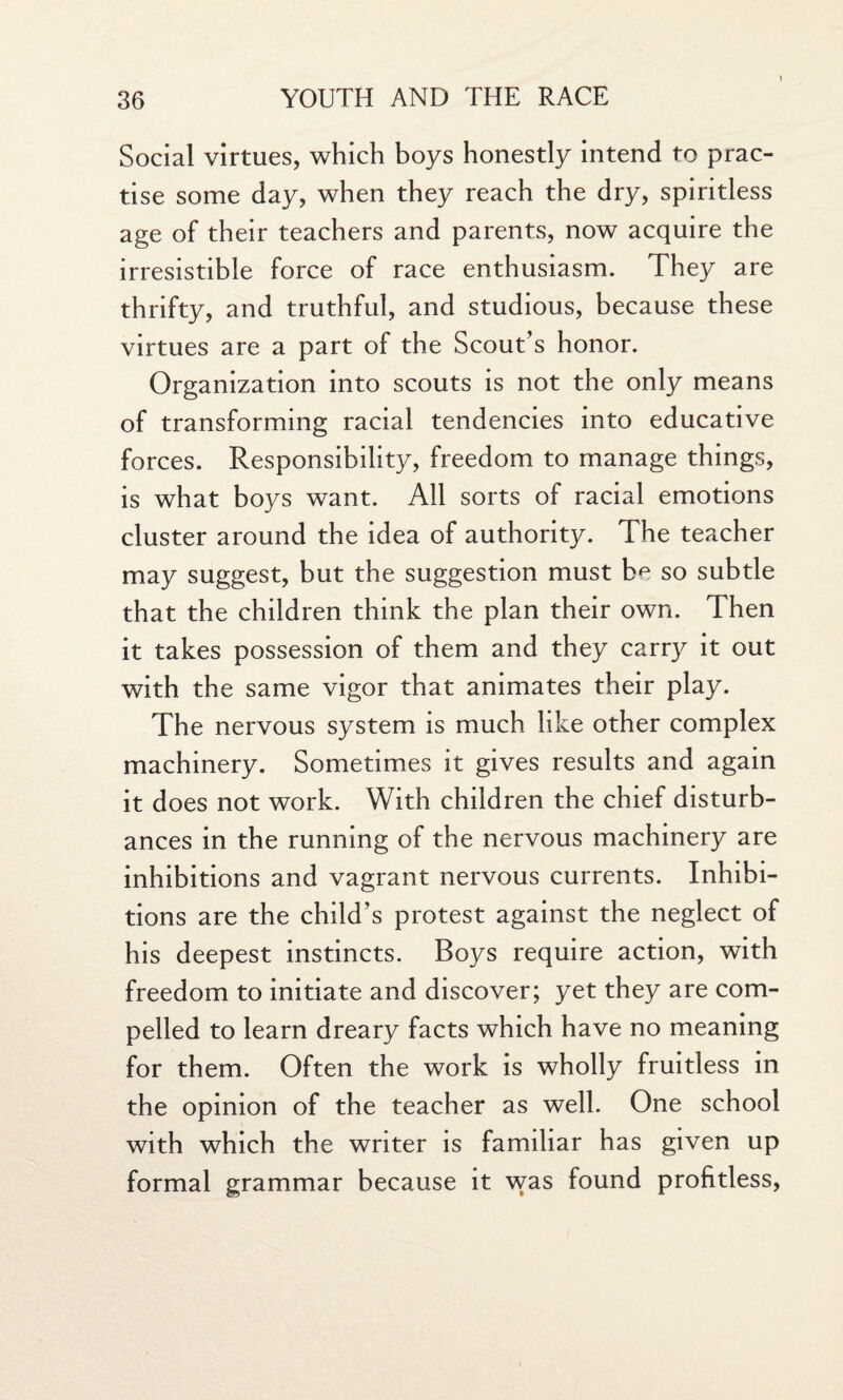 Social virtues, which boys honestly intend to prac¬ tise some day, when they reach the dry, spiritless age of their teachers and parents, now acquire the irresistible force of race enthusiasm. They are thrifty, and truthful, and studious, because these virtues are a part of the Scout’s honor. Organization into scouts is not the only means of transforming racial tendencies into educative forces. Responsibility, freedom to manage things, is what boys want. All sorts of racial emotions cluster around the idea of authority. The teacher may suggest, but the suggestion must be so subtle that the children think the plan their own. Then it takes possession of them and they carry it out with the same vigor that animates their play. The nervous system is much like other complex machinery. Sometimes it gives results and again it does not work. With children the chief disturb¬ ances in the running of the nervous machinery are inhibitions and vagrant nervous currents. Inhibi¬ tions are the child’s protest against the neglect of his deepest instincts. Boys require action, with freedom to initiate and discover; yet they are com¬ pelled to learn dreary facts which have no meaning for them. Often the work is wholly fruitless in the opinion of the teacher as well. One school with which the writer is familiar has given up formal grammar because it was found profitless,