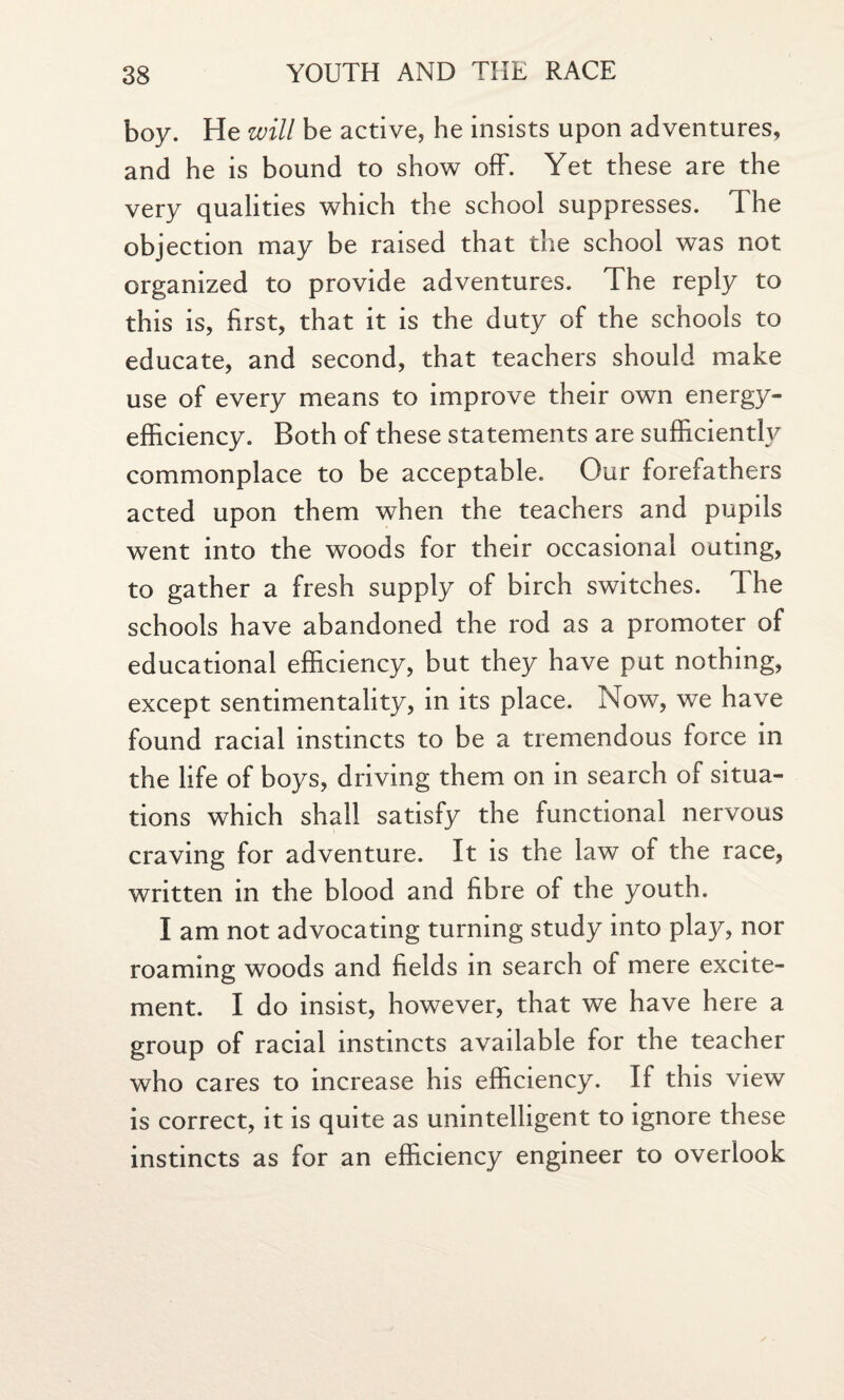 boy. He will be active, he insists upon adventures, and he is bound to show off. Yet these are the very qualities which the school suppresses. The objection may be raised that the school was not organized to provide adventures. The reply to this is, first, that it is the duty of the schools to educate, and second, that teachers should make use of every means to improve their own energy- efficiency. Both of these statements are sufficiently commonplace to be acceptable. Our forefathers acted upon them when the teachers and pupils went into the woods for their occasional outing, to gather a fresh supply of birch switches. The schools have abandoned the rod as a promoter of educational efficiency, but they have put nothing, except sentimentality, in its place. Now, we have found racial instincts to be a tremendous force in the life of boys, driving them on in search of situa¬ tions which shall satisfy the functional nervous craving for adventure. It is the law of the race, written in the blood and fibre of the youth. I am not advocating turning study into play, nor roaming woods and fields in search of mere excite¬ ment. I do insist, however, that we have here a group of racial instincts available for the teacher who cares to increase his efficiency. If this view is correct, it is quite as unintelligent to ignore these instincts as for an efficiency engineer to overlook