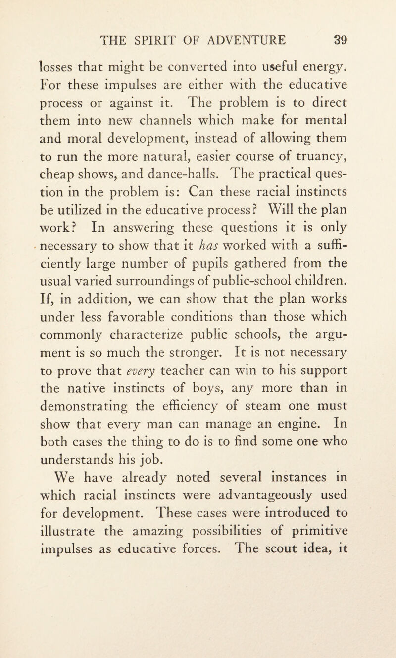 losses that might be converted into useful energy. For these impulses are either with the educative process or against it. The problem is to direct them into new channels which make for mental and moral development, instead of allowing them to run the more natural, easier course of truancy, cheap shows, and dance-halls. The practical ques¬ tion in the problem is: Can these racial instincts be utilized in the educative process? Will the plan work? In answering these questions it is only necessary to show that it has worked with a suffi¬ ciently large number of pupils gathered from the usual varied surroundings of public-school children. If, in addition, we can show that the plan works under less favorable conditions than those which commonly characterize public schools, the argu¬ ment is so much the stronger. It is not necessary to prove that every teacher can win to his support the native instincts of boys, any more than in demonstrating the efficiency of steam one must show that every man can manage an engine. In both cases the thing to do is to find some one who understands his job. We have already noted several instances in which racial instincts were advantageously used for development. These cases were introduced to illustrate the amazing possibilities of primitive impulses as educative forces. The scout idea, it