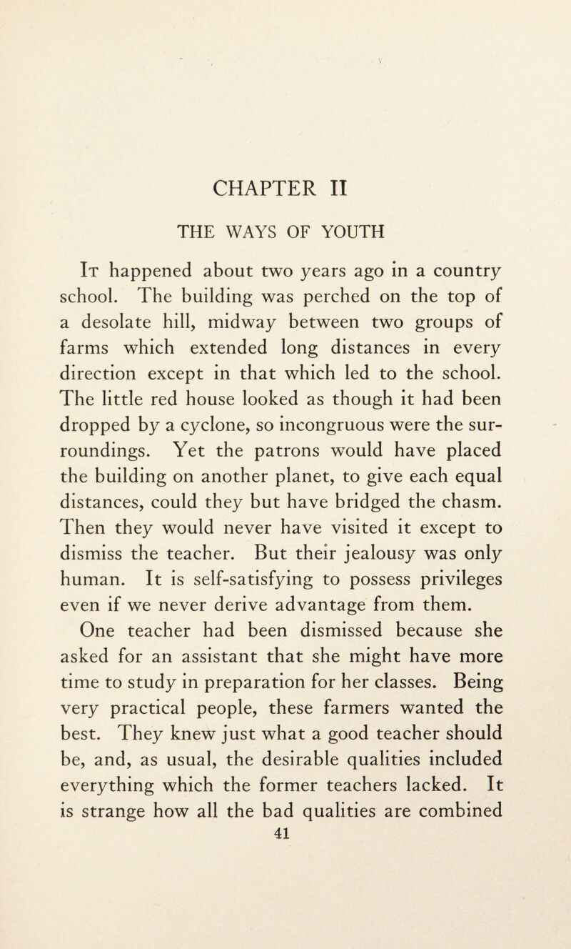 CHAPTER II THE WAYS OF YOUTH It happened about two years ago in a country school. The building was perched on the top of a desolate hill, midway between two groups of farms which extended long distances in every direction except in that which led to the school. The little red house looked as though it had been dropped by a cyclone, so incongruous were the sur¬ roundings. Yet the patrons would have placed the building on another planet, to give each equal distances, could they but have bridged the chasm. Then they would never have visited it except to dismiss the teacher. But their jealousy was only human. It is self-satisfying to possess privileges even if we never derive advantage from them. One teacher had been dismissed because she asked for an assistant that she might have more time to study in preparation for her classes. Being very practical people, these farmers wanted the best. They knew just what a good teacher should be, and, as usual, the desirable qualities included everything which the former teachers lacked. It is strange how all the bad qualities are combined