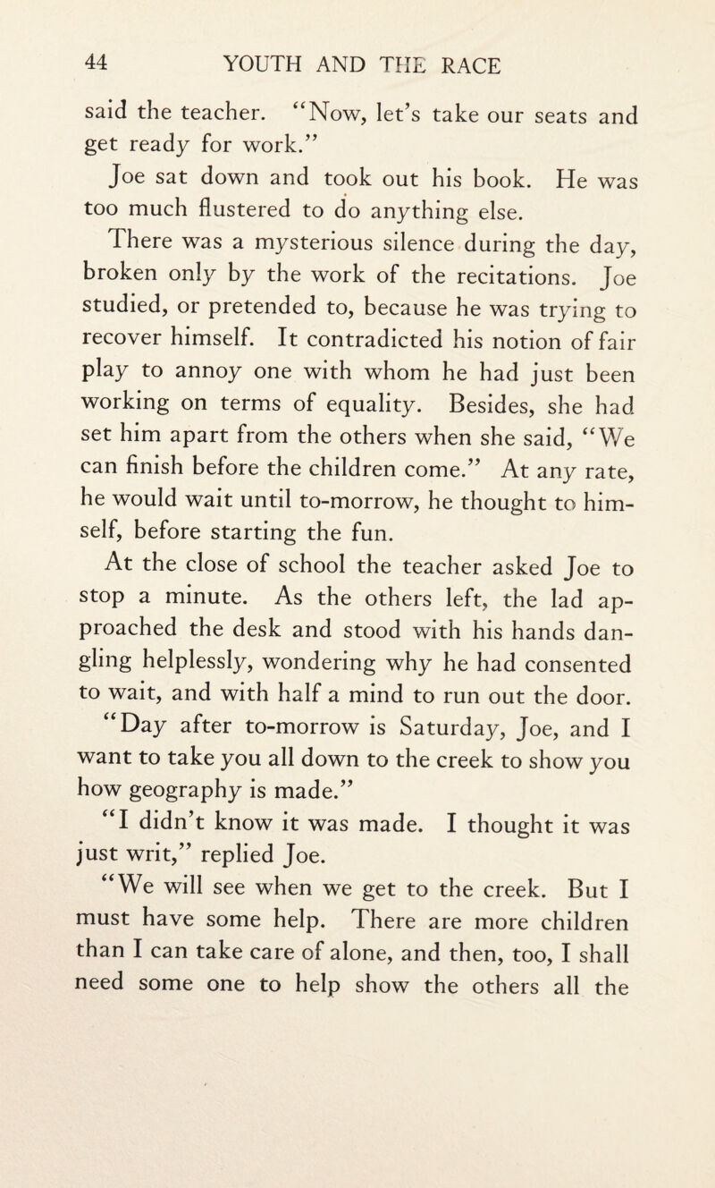 said the teacher. “Now, let’s take our seats and get ready for work.” Joe sat down and took out his book. He was too much flustered to do anything else. There was a mysterious silence during the day, broken only by the work of the recitations. Joe studied, or pretended to, because he was trying to recover himself. It contradicted his notion of fair play to annoy one with whom he had just been working on terms of equality. Besides, she had set him apart from the others when she said, “We can finish before the children come.” At any rate, he would wait until to-morrow, he thought to him¬ self, before starting the fun. At the close of school the teacher asked Joe to stop a minute. As the others left, the lad ap¬ proached the desk and stood with his hands dan¬ gling helplessly, wondering why he had consented to wait, and with half a mind to run out the door. “Day after to-morrow is Saturday, Joe, and I want to take you all down to the creek to show you how geography is made.” “I didn’t know it was made. I thought it was just writ,” replied Joe. “We will see when we get to the creek. But I must have some help. There are more children than I can take care of alone, and then, too, I shall need some one to help show the others all the