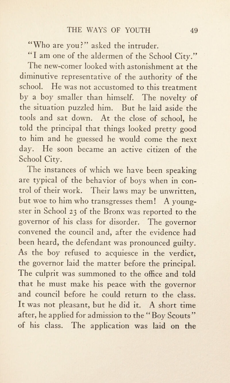 “Who are you?” asked the intruder. “I am one of the aldermen of the School City.” The new-comer looked with astonishment at the diminutive representative of the authority of the school. He was not accustomed to this treatment by a boy smaller than himself. The novelty of the situation puzzled him. But he laid aside the tools and sat down. At the close of school, he told the principal that things looked pretty good to him and he guessed he would come the next day. He soon became an active citizen of the School City. The instances of which we have been speaking are typical of the behavior of boys when in con¬ trol of their work. Their laws may be unwritten, but woe to him who transgresses them! A young¬ ster in School 23 of the Bronx was reported to the governor of his class for disorder. The governor convened the council and, after the evidence had been heard, the defendant was pronounced guilty. As the boy refused to acquiesce in the verdict, the governor laid the matter before the principal. The culprit was summoned to the office and told that he must make his peace with the governor and council before he could return to the class. It was not pleasant, but he did it. A short time after, he applied for admission to the “ Boy Scouts ” of his class. The application was laid on the