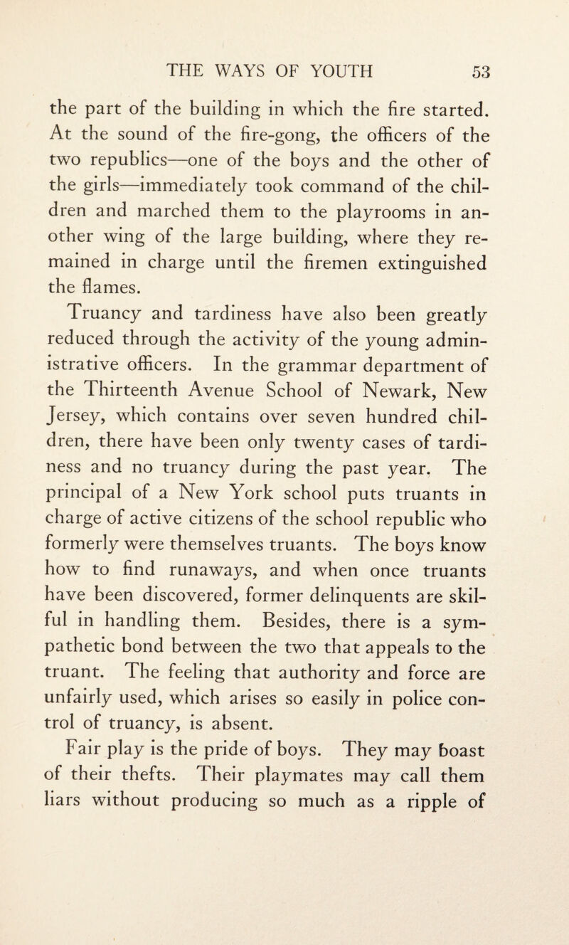 the part of the building in which the fire started. At the sound of the fire-gong, the officers of the two republics—one of the boys and the other of the girls—immediately took command of the chil¬ dren and marched them to the playrooms in an¬ other wing of the large building, where they re¬ mained in charge until the firemen extinguished the flames. Truancy and tardiness have also been greatly reduced through the activity of the young admin¬ istrative officers. In the grammar department of the Thirteenth Avenue School of Newark, New Jersey, which contains over seven hundred chil¬ dren, there have been only twenty cases of tardi¬ ness and no truancy during the past year. The principal of a New York school puts truants in charge of active citizens of the school republic who formerly were themselves truants. The boys know how to find runaways, and when once truants have been discovered, former delinquents are skil¬ ful in handling them. Besides, there is a sym¬ pathetic bond between the two that appeals to the truant. The feeling that authority and force are unfairly used, which arises so easily in police con¬ trol of truancy, is absent. Fair play is the pride of boys. They may boast of their thefts. Their playmates may call them lia rs without producing so much as a ripple of