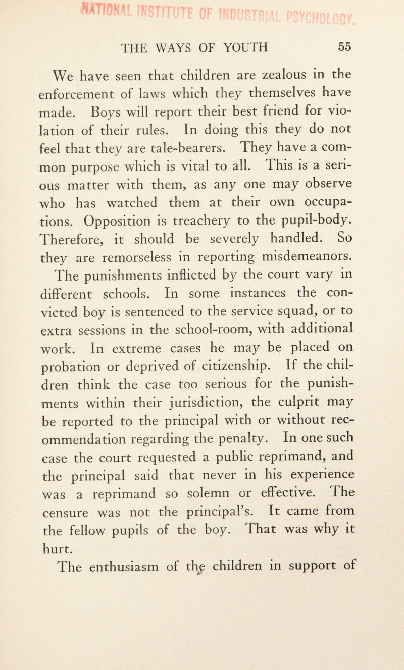 We have seen that children are zealous in the enforcement of laws which they themselves have made. Boys will report their best friend for vio¬ lation of their rules. In doing this they do not feel that they are tale-bearers. They have a com¬ mon purpose which is vital to all. This is a seri¬ ous matter with them, as any one may observe who has watched them at their own occupa¬ tions. Opposition is treachery to the pupil-body. Therefore, it should be severely handled. So they are remorseless in reporting misdemeanors. The punishments inflicted by the court vary in different schools. In some instances the con¬ victed boy is sentenced to the service squad, or to extra sessions in the school-room, with additional work. In extreme cases he may be placed on probation or deprived of citizenship. If the chil¬ dren think the case too serious for the punish¬ ments within their jurisdiction, the culprit may be reported to the principal with or without rec¬ ommendation regarding the penalty. In one such case the court requested a public reprimand, and the principal said that never in his experience was a reprimand so solemn or effective. The censure was not the principal’s. It came from the fellow pupils of the boy. That was why it hurt. The enthusiasm of the children in support of