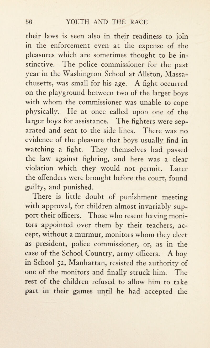 their laws is seen also in their readiness to join in the enforcement even at the expense of the pleasures which are sometimes thought to be in¬ stinctive. The police commissioner for the past year in the Washington School at Allston, Massa¬ chusetts, was small for his age. A fight occurred on the playground between two of the larger boys with whom the commissioner was unable to cope physically. He at once called upon one of the larger boys for assistance. The fighters were sep¬ arated and sent to the side lines. There was no evidence of the pleasure that boys usually find in watching a fight. They themselves had passed the law against fighting, and here was a clear violation which they would not permit. Later the offenders were brought before the court, found guilty, and punished. There is little doubt of punishment meeting with approval, for children almost invariably sup¬ port their officers. Those who resent having moni¬ tors appointed over them by their teachers, ac¬ cept, without a murmur, monitors whom they elect as president, police commissioner, or, as in the case of the School Country, army officers. A boy in School 52, Manhattan, resisted the authority of one of the monitors and finally struck him. The rest of the children refused to allow him to take part in their games until he had accepted the