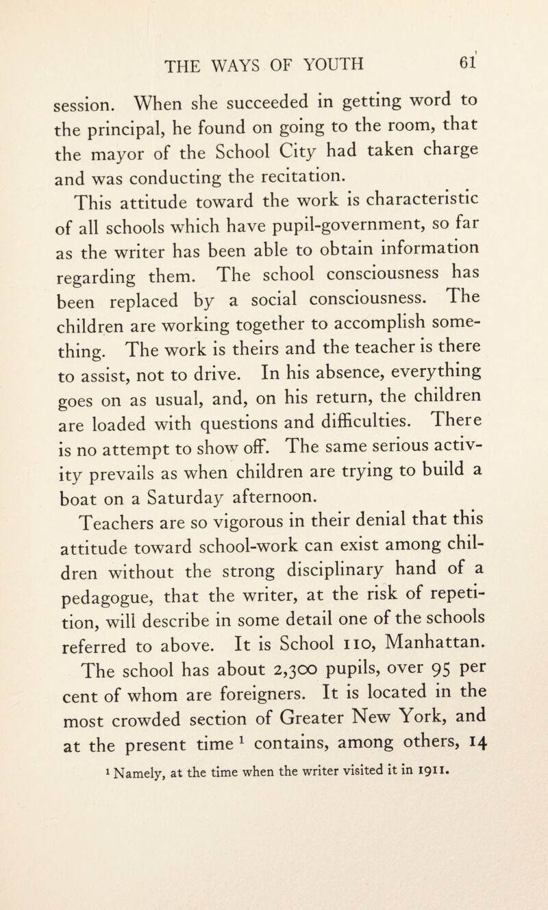 session. When she succeeded in getting word to the principal, he found on going to the room, that the mayor of the School City had taken charge and was conducting the recitation. This attitude toward the work is characteristic of all schools which have pupil-government, so far as the writer has been able to obtain information regarding them. The school consciousness has been replaced by a social consciousness. The children are working together to accomplish some¬ thing. The work is theirs and the teacher is there to assist, not to drive. In his absence, everything goes on as usual, and, on his return, the children are loaded with questions and difficulties. There is no attempt to show off. The same serious activ¬ ity prevails as when children are trying to build a boat on a Saturday afternoon. Teachers are so vigorous in their denial that this attitude toward school-work can exist among chil¬ dren without the strong disciplinary hand of a pedagogue, that the writer, at the risk of repeti¬ tion, will describe in some detail one of the schools referred to above. It is School no, Manhattan. The school has about 2,300 pupils, over 95 per cent of whom are foreigners. It is located in the most crowded section of Greater New York, and at the present time 1 contains, among others, 14 1 Namely, at the time when the writer visited it in 1911.