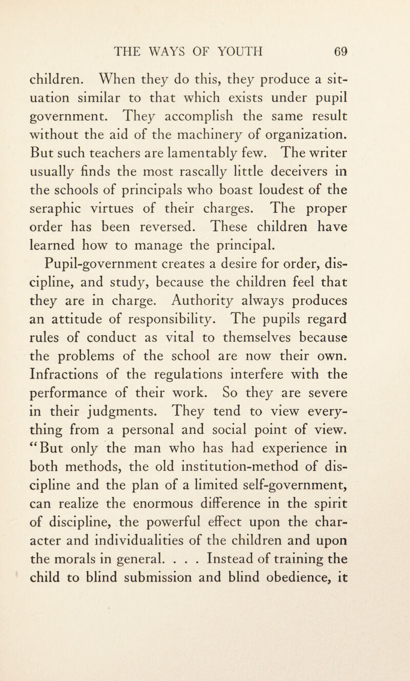 children. When they do this, they produce a sit¬ uation similar to that which exists under pupil government. They accomplish the same result without the aid of the machinery of organization. But such teachers are lamentably few. The writer usually finds the most rascally little deceivers in the schools of principals who boast loudest of the seraphic virtues of their charges. The proper order has been reversed. These children have learned how to manage the principal. Pupil-government creates a desire for order, dis¬ cipline, and study, because the children feel that they are in charge. Authority always produces an attitude of responsibility. The pupils regard rules of conduct as vital to themselves because the problems of the school are now their own. Infractions of the regulations interfere with the performance of their work. So they are severe in their judgments. They tend to view every¬ thing from a personal and social point of view. “But only the man who has had experience in both methods, the old institution-method of dis¬ cipline and the plan of a limited self-government, can realize the enormous difference in the spirit of discipline, the powerful effect upon the char¬ acter and individualities of the children and upon the morals in general. . . . Instead of training the child to blind submission and blind obedience, it