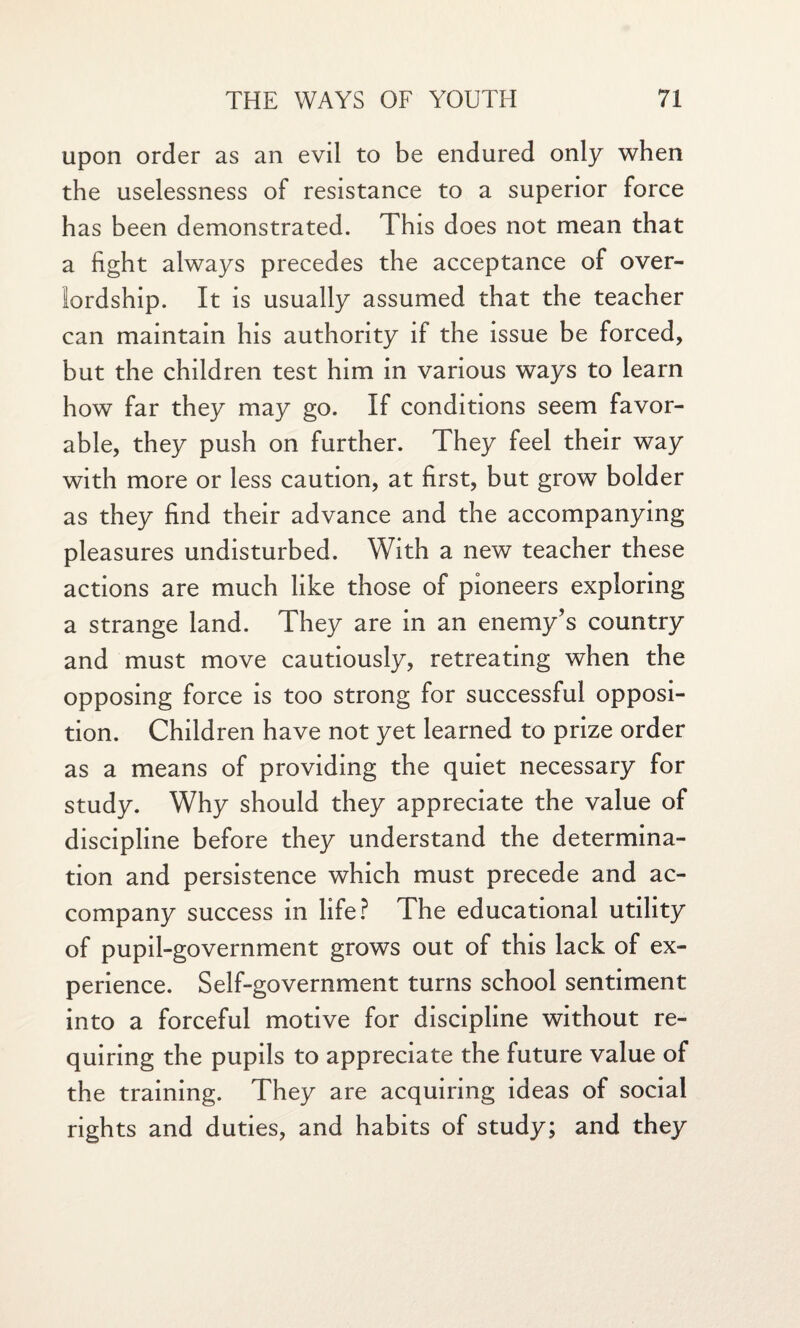 upon order as an evil to be endured only when the uselessness of resistance to a superior force has been demonstrated. This does not mean that a fight always precedes the acceptance of over¬ lordship. It is usually assumed that the teacher can maintain his authority if the issue be forced, but the children test him in various ways to learn how far they may go. If conditions seem favor¬ able, they push on further. They feel their way with more or less caution, at first, but grow bolder as they find their advance and the accompanying pleasures undisturbed. With a new teacher these actions are much like those of pioneers exploring a strange land. They are in an enemy’s country and must move cautiously, retreating when the opposing force is too strong for successful opposi¬ tion. Children have not yet learned to prize order as a means of providing the quiet necessary for study. Why should they appreciate the value of discipline before they understand the determina¬ tion and persistence which must precede and ac¬ company success in life? The educational utility of pupil-government grows out of this lack of ex¬ perience. Self-government turns school sentiment into a forceful motive for discipline without re¬ quiring the pupils to appreciate the future value of the training. They are acquiring ideas of social rights and duties, and habits of study; and they