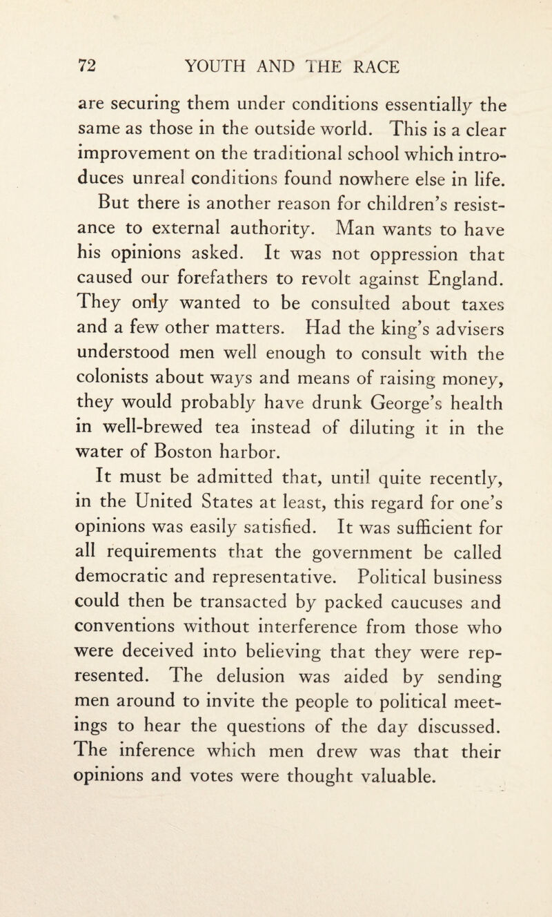 are securing them under conditions essentially the same as those in the outside world. This is a clear improvement on the traditional school which intro¬ duces unreal conditions found nowhere else in life. But there is another reason for children’s resist¬ ance to external authority. Man wants to have his opinions asked. It was not oppression that caused our forefathers to revolt against England. They only wanted to be consulted about taxes and a few other matters. Had the king’s advisers understood men well enough to consult with the colonists about ways and means of raising money, they would probably have drunk George’s health in well-brewed tea instead of diluting it in the water of Boston harbor. It must be admitted that, until quite recently, in the United States at least, this regard for one’s opinions was easdy satisfied. It was sufficient for all requirements that the government be called democratic and representative. Political business could then be transacted by packed caucuses and conventions without interference from those who were deceived into believing that they were rep¬ resented. The delusion was aided by sending men around to invite the people to political meet¬ ings to hear the questions of the day discussed. The inference which men drew was that their opinions and votes were thought valuable.