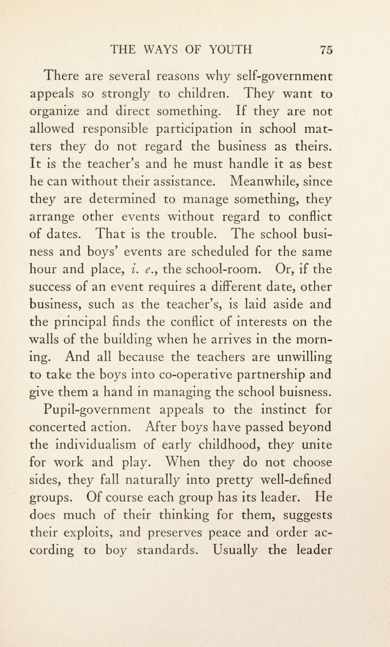 There are several reasons why self-government appeals so strongly to children. They want to organize and direct something. If they are not allowed responsible participation in school mat¬ ters they do not regard the business as theirs. It is the teacher’s and he must handle it as best he can without their assistance. Meanwhile, since they are determined to manage something, they arrange other events without regard to conflict of dates. That is the trouble. The school busi¬ ness and boys’ events are scheduled for the same hour and place, i. <?., the school-room. Or, if the success of an event requires a different date, other business, such as the teacher’s, is laid aside and the principal finds the conflict of interests on the walls of the building when he arrives in the morn¬ ing. And all because the teachers are unwilling to take the boys into co-operative partnership and give them a hand in managing the school buisness. Pupil-government appeals to the instinct for concerted action. After boys have passed beyond the individualism of early childhood, they unite for work and play. When they do not choose sides, they fall naturally into pretty well-defined groups. Of course each group has its leader. He does much of their thinking for them, suggests their exploits, and preserves peace and order ac¬ cording to boy standards. Usually the leader