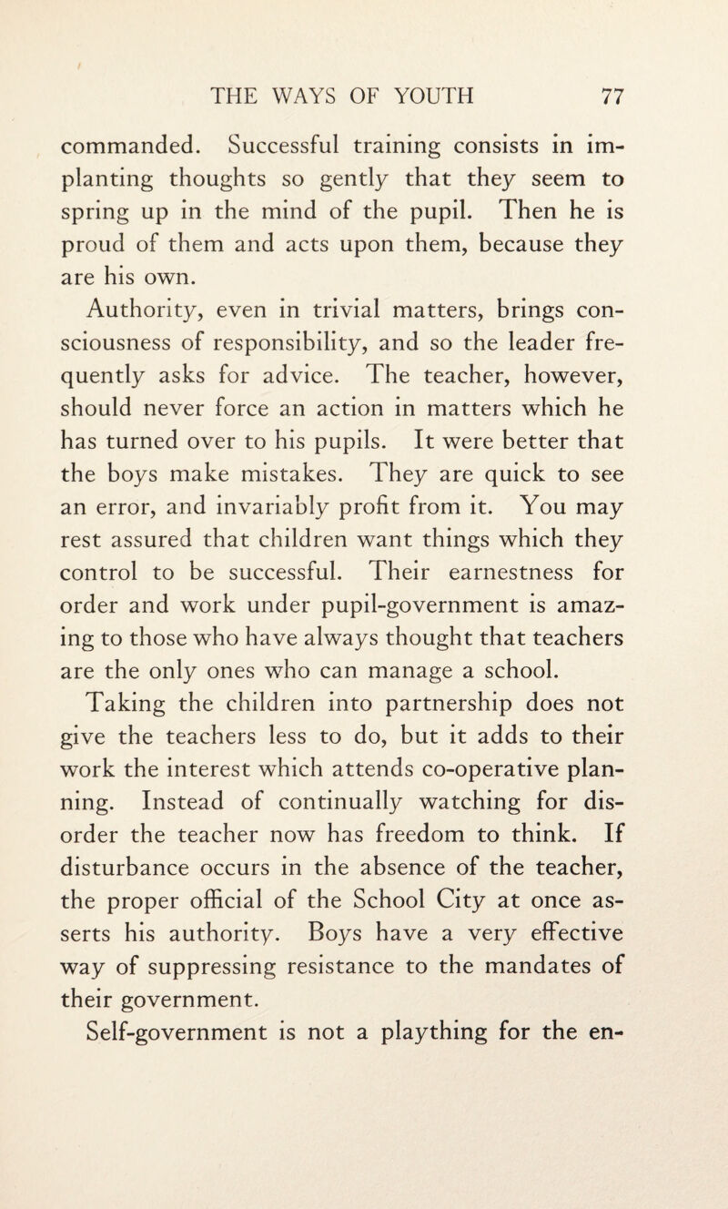 commanded. Successful training consists in im¬ planting thoughts so gently that they seem to spring up in the mind of the pupil. Then he is proud of them and acts upon them, because they are his own. Authority, even in trivial matters, brings con¬ sciousness of responsibility, and so the leader fre¬ quently asks for advice. The teacher, however, should never force an action in matters which he has turned over to his pupils. It were better that the boys make mistakes. They are quick to see an error, and invariably profit from it. You may rest assured that children want things which they control to be successful. Their earnestness for order and work under pupil-government is amaz¬ ing to those who have always thought that teachers are the only ones who can manage a school. Taking the children into partnership does not give the teachers less to do, but it adds to their work the interest which attends co-operative plan¬ ning. Instead of continually watching for dis¬ order the teacher now has freedom to think. If disturbance occurs in the absence of the teacher, the proper official of the School City at once as¬ serts his authority. Boys have a very effective way of suppressing resistance to the mandates of their government. Self-government is not a plaything for the en-