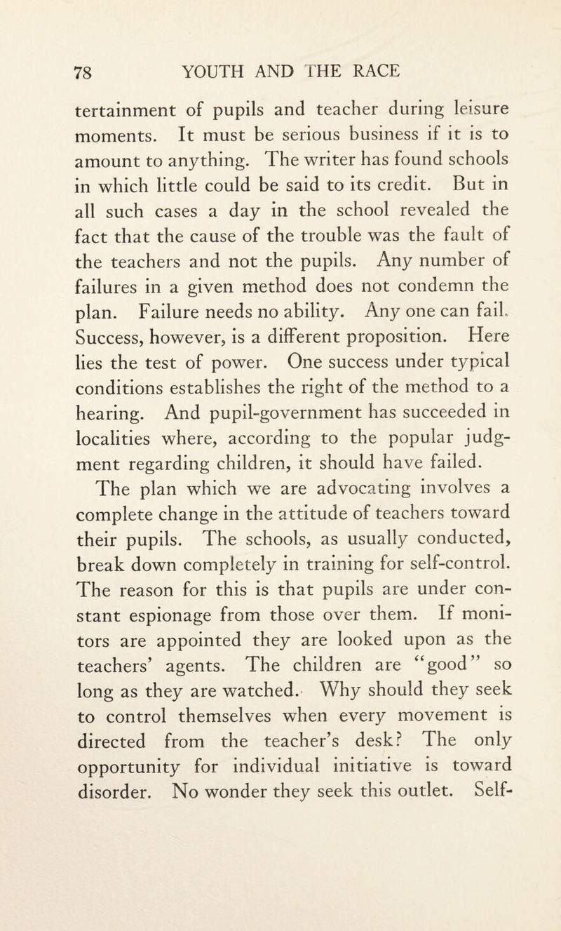 tertainment of pupils and teacher during leisure moments. It must be serious business if it is to amount to anything. The writer has found schools in which little could be said to its credit. But in all such cases a day in the school revealed the fact that the cause of the trouble was the fault of the teachers and not the pupils. Any number of failures in a given method does not condemn the plan. Failure needs no ability. Any one can fail. Success, however, is a different proposition. Here lies the test of power. One success under typical conditions establishes the right of the method to a hearing. And pupil-government has succeeded in localities where, according to the popular judg¬ ment regarding children, it should have failed. The plan which we are advocating involves a complete change in the attitude of teachers toward their pupils. The schools, as usually conducted, break down completely in training for self-control. The reason for this is that pupils are under con¬ stant espionage from those over them. If moni¬ tors are appointed they are looked upon as the teachers’ agents. The children are “good” so long as they are watched. Why should they seek to control themselves when every movement is directed from the teacher’s desk? The only opportunity for individual initiative is toward disorder. No wonder they seek this outlet. Self-