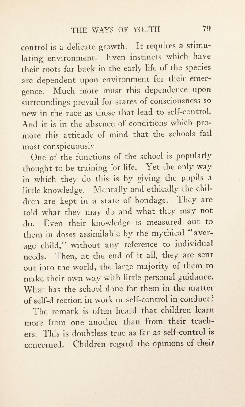 control is a delicate growth. It requires a stimu¬ lating environment. Even instincts which have their roots far back in the early life of the species are dependent upon environment for their emer¬ gence. Much more must this dependence upon surroundings prevail for states of consciousness so new in the race as those that lead to self-control. And it is in the absence of conditions which pro¬ mote this attitude of mind that the schools fail most conspicuously. One of the functions of the school is popularly thought to be training for life. Yet the only way in which they do this is by giving the pupils a little knowledge. Mentally and ethically the chil¬ dren are kept in a state of bondage. They are told what they may do and what they may not do. Even their knowledge is measured out to them in doses assimilable by the mythical aver¬ age child,” without any reference to individual needs. Then, at the end of it all, they are sent out into the world, the large majority of them to make their own way with little personal guidance. What has the school done for them in the matter of self-direction in work or self-control in conduct? The remark is often heard that children learn more from one another than from their teach¬ ers. This is doubtless true as far as self-control is concerned. Children regard the opinions of their