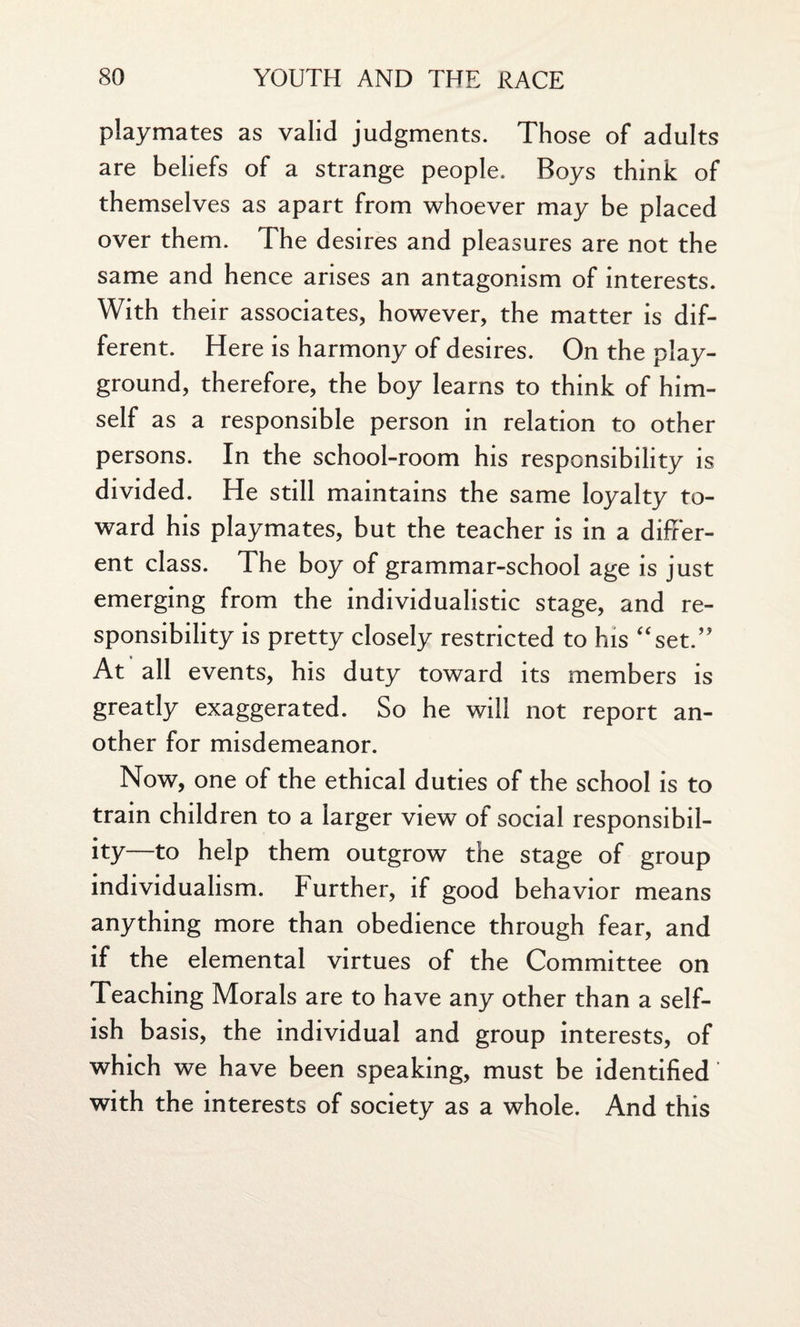 playmates as valid judgments. Those of adults are beliefs of a strange people. Boys think of themselves as apart from whoever may be placed over them. The desires and pleasures are not the same and hence arises an antagonism of interests. With their associates, however, the matter is dif¬ ferent. Here is harmony of desires. On the play¬ ground, therefore, the boy learns to think of him¬ self as a responsible person in relation to other persons. In the school-room his responsibility is divided. He still maintains the same loyalty to¬ ward his playmates, but the teacher is in a differ¬ ent class. The boy of grammar-school age is just emerging from the individualistic stage, and re¬ sponsibility is pretty closely restricted to his “set.” At all events, his duty toward its members is greatly exaggerated. So he will not report an¬ other for misdemeanor. Now, one of the ethical duties of the school is to train children to a larger view of social responsibil¬ ity—to help them outgrow the stage of group individualism. Further, if good behavior means anything more than obedience through fear, and if the elemental virtues of the Committee on Teaching Morals are to have any other than a self¬ ish basis, the individual and group interests, of which we have been speaking, must be identified' with the interests of society as a whole. And this