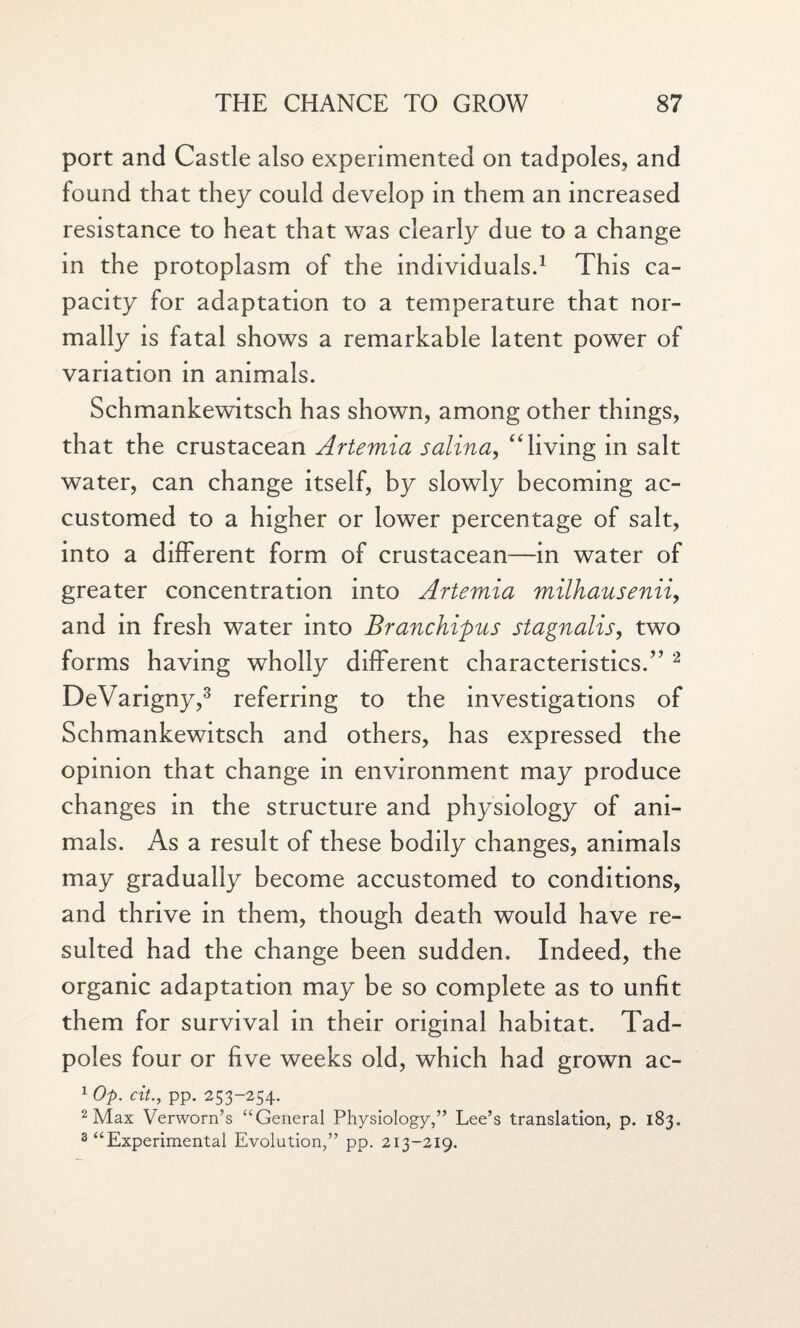 port and Castle also experimented on tadpoles, and found that they could develop in them an increased resistance to heat that was clearly due to a change in the protoplasm of the individuals.1 This ca¬ pacity for adaptation to a temperature that nor¬ mally is fatal shows a remarkable latent power of variation in animals. Schmankewitsch has shown, among other things, that the crustacean Artemia salina, “living in salt water, can change itself, by slowly becoming ac¬ customed to a higher or lower percentage of salt, into a different form of crustacean—in water of greater concentration into Artemia milhausenii, and in fresh water into Branchipus stagnalis, two forms having wholly different characteristics.” 2 DeVarigny,3 referring to the investigations of Schmankewitsch and others, has expressed the opinion that change in environment may produce changes in the structure and physiology of ani¬ mals. As a result of these bodily changes, animals may gradually become accustomed to conditions, and thrive in them, though death would have re¬ sulted had the change been sudden. Indeed, the organic adaptation may be so complete as to unfit them for survival in their original habitat. Tad¬ poles four or five weeks old, which had grown ac- 1 Op. cit., pp. 253-254. 2 Max Verworn’s “General Physiology,” Lee’s translation, p. 183. 3 “Experimental Evolution,” pp. 213-219.