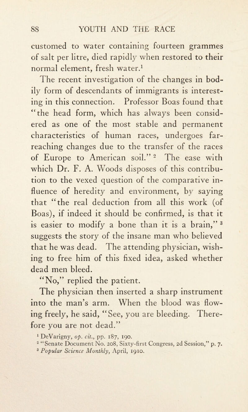 customed to water containing fourteen grammes of salt per litre, died rapidly when restored to their normal element, fresh water.1 The recent investigation of the changes in bod¬ ily form of descendants of immigrants is interest¬ ing in this connection. Professor Boas found that “the head form, which has always been consid¬ ered as one of the most stable and permanent characteristics of human races, undergoes far- reaching changes due to the transfer of the races of Europe to American soil.” 2 The ease with which Dr. F. A. Woods disposes of this contribu¬ tion to the vexed question of the comparative in¬ fluence of heredity and environment, by saying that “the real deduction from all this work (of Boas), if indeed it should be confirmed, is that it is easier to modify a bone than it is a brain,” 3 suggests the story of the insane man who believed that he was dead. The attending physician, wish¬ ing to free him of this fixed idea, asked whether dead men bleed. “No,” replied the patient. The physician then inserted a sharp instrument into the man’s arm. When the blood was flow¬ ing freely, he said, “See, you are bleeding. There¬ fore you are not dead.” 1 DeVarigny, op. cit., pp. 187, 190. 2 “Senate Document No. 208, Sixty-first Congress, 2d Session,” p. 7. 3 Popular Science Monthly, April, 1910.