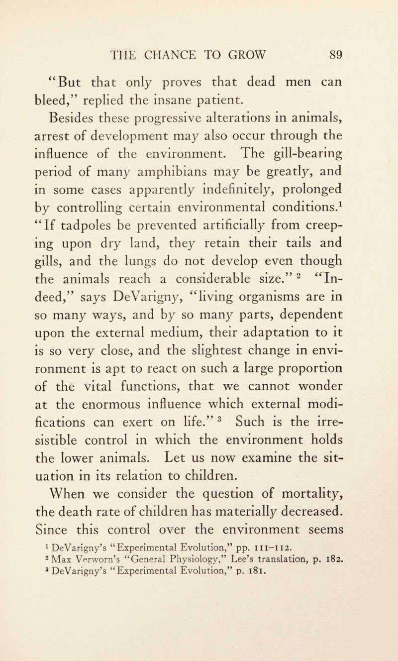 “But that only proves that dead men can bleed,” replied the insane patient. Besides these progressive alterations in animals, arrest of development may also occur through the influence of the environment. The gill-bearing period of many amphibians may be greatly, and in some cases apparently indefinitely, prolonged by controlling certain environmental conditions.1 “If tadpoles be prevented artificially from creep¬ ing upon dry land, they retain their tails and gills, and the lungs do not develop even though the animals reach a considerable size.” 2 “In¬ deed,” says DeVarigny, “living organisms are in so many ways, and by so many parts, dependent upon the external medium, their adaptation to it is so very close, and the slightest change in envi¬ ronment is apt to react on such a large proportion of the vital functions, that we cannot wonder at the enormous influence which external modi¬ fications can exert on life.” 3 Such is the irre¬ sistible control in which the environment holds the lower animals. Let us now examine the sit¬ uation in its relation to children. When we consider the question of mortality, the death rate of children has materially decreased. Since this control over the environment seems 1 DeVarigny’s “Experimental Evolution,” pp. 111-112. 2 Max Verworn’s “General Physiology,” Lee’s translation, p. 182. 3 DeVarigny’s “Experimental Evolution,” p. 181.