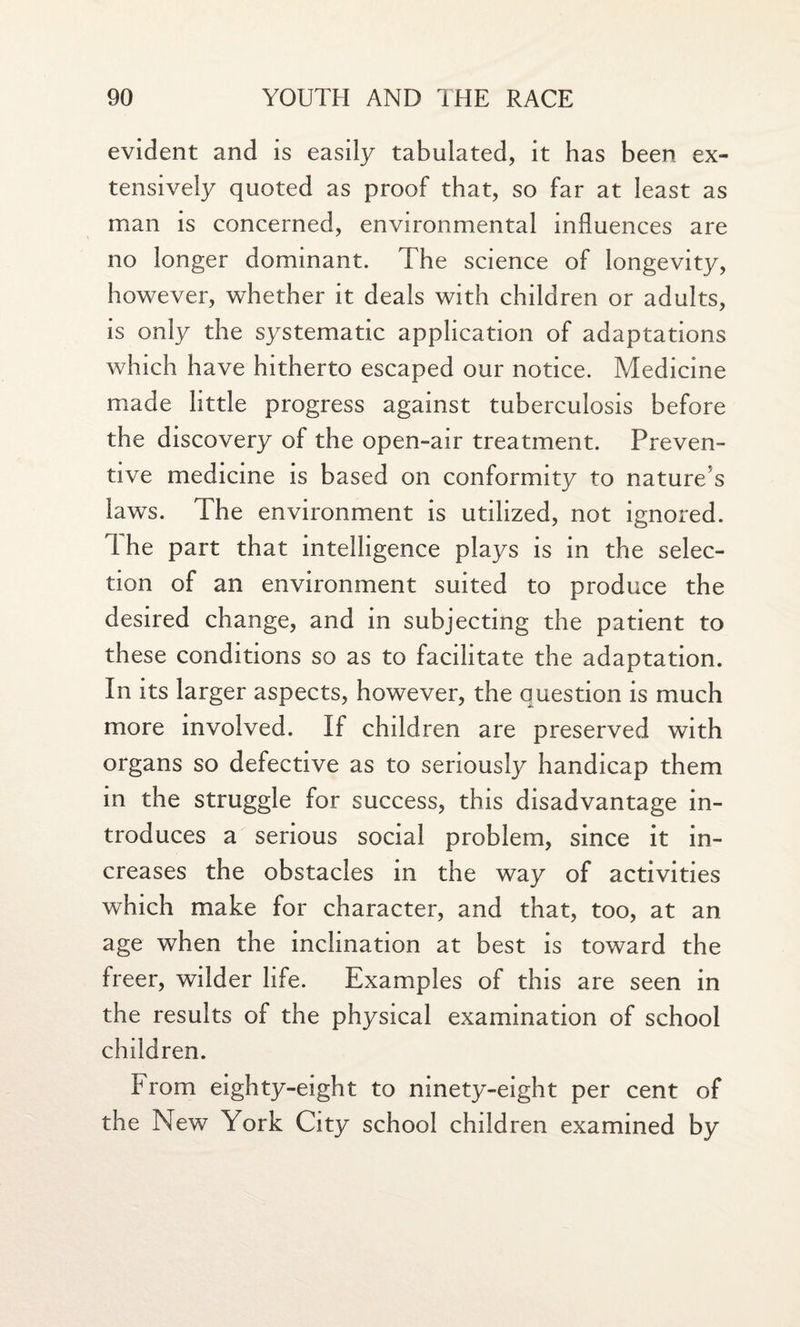 evident and is easily tabulated, it has been ex¬ tensively quoted as proof that, so far at least as man is concerned, environmental influences are no longer dominant. The science of longevity, however, whether it deals with children or adults, is only the systematic application of adaptations which have hitherto escaped our notice. Medicine made little progress against tuberculosis before the discovery of the open-air treatment. Preven¬ tive medicine is based on conformity to nature’s laws. The environment is utilized, not ignored. Ihe part that intelligence plays is in the selec¬ tion of an environment suited to produce the desired change, and in subjecting the patient to these conditions so as to facilitate the adaptation. In its larger aspects, however, the question is much more involved. If children are preserved with organs so defective as to seriously handicap them in the struggle for success, this disadvantage in¬ troduces a serious social problem, since it in¬ creases the obstacles in the way of activities which make for character, and that, too, at an age when the inclination at best is toward the freer, wilder life. Examples of this are seen in the results of the physical examination of school children. From eighty-eight to ninety-eight per cent of the New York City school children examined by