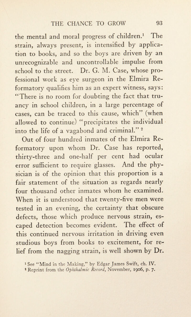 the mental and moral progress of children.1 The strain, always present, is intensified by applica¬ tion to books, and so the boys are driven by an unrecognizable and uncontrollable impulse from school to the street. Dr. G. M. Case, whose pro¬ fessional work as eye surgeon in the Elmira Re¬ formatory qualifies him as an expert witness, says: “ There is no room for doubting the fact that tru¬ ancy in school children, in a large percentage of cases, can be traced to this cause, which” (when allowed to continue) “precipitates the individual into the life of a vagabond and criminal.” 2 Out of four hundred inmates of the Elmira Re¬ formatory upon whom Dr. Case has reported, thirty-three and one-half per cent had ocular error sufficient to require glasses. And the phy¬ sician is of the opinion that this proportion is a fair statement of the situation as regards nearly four thousand other inmates whom he examined. When it is understood that twenty-five men were tested in an evening, the certainty that obscure defects, those which produce nervous strain, es¬ caped detection becomes evident. The effect of this continued nervous irritation in driving even studious boys from books to excitement, for re¬ lief from the nagging strain, is well shown by Dr. 1 See “Mind in the Making,” by Edgar James Swift, ch. IV. 3 Reprint from the Ophthalmic Record, November, 1906, p. 7*