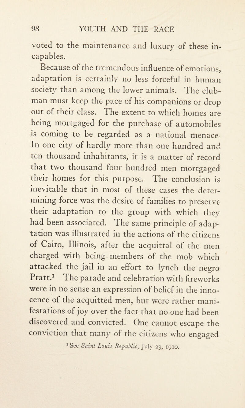 voted to the maintenance and luxury of these in- capables. Because of the tremendous influence of emotions, adaptation is certainly no less forceful in human society than among the lower animals. The club¬ man must keep the pace of his companions or drop out of their class. The extent to which homes are being mortgaged for the purchase of automobiles is coming to be regarded as a national menace, In one city of hardly more than one hundred and ten thousand inhabitants, it is a matter of record that two thousand four hundred men mortgaged their homes for this purpose. The conclusion is inevitable that in most of these cases the deter¬ mining force was the desire of families to preserve their adaptation to the group with which they had been associated. The same principle of adap¬ tation was illustrated in the actions of the citizens of Cairo, Illinois, after the acquittal of the men charged with being members of the mob which attacked the jail in an effort to lynch the negro Pratt.1 The parade and celebration with fireworks were in no sense an expression of belief in the inno¬ cence of the acquitted men, but were rather mani¬ festations of joy over the fact that no one had been discovered and convicted. One cannot escape the conviction that many of the citizens who engaged 1 See Saint Louis Republic, July 23, 1910.