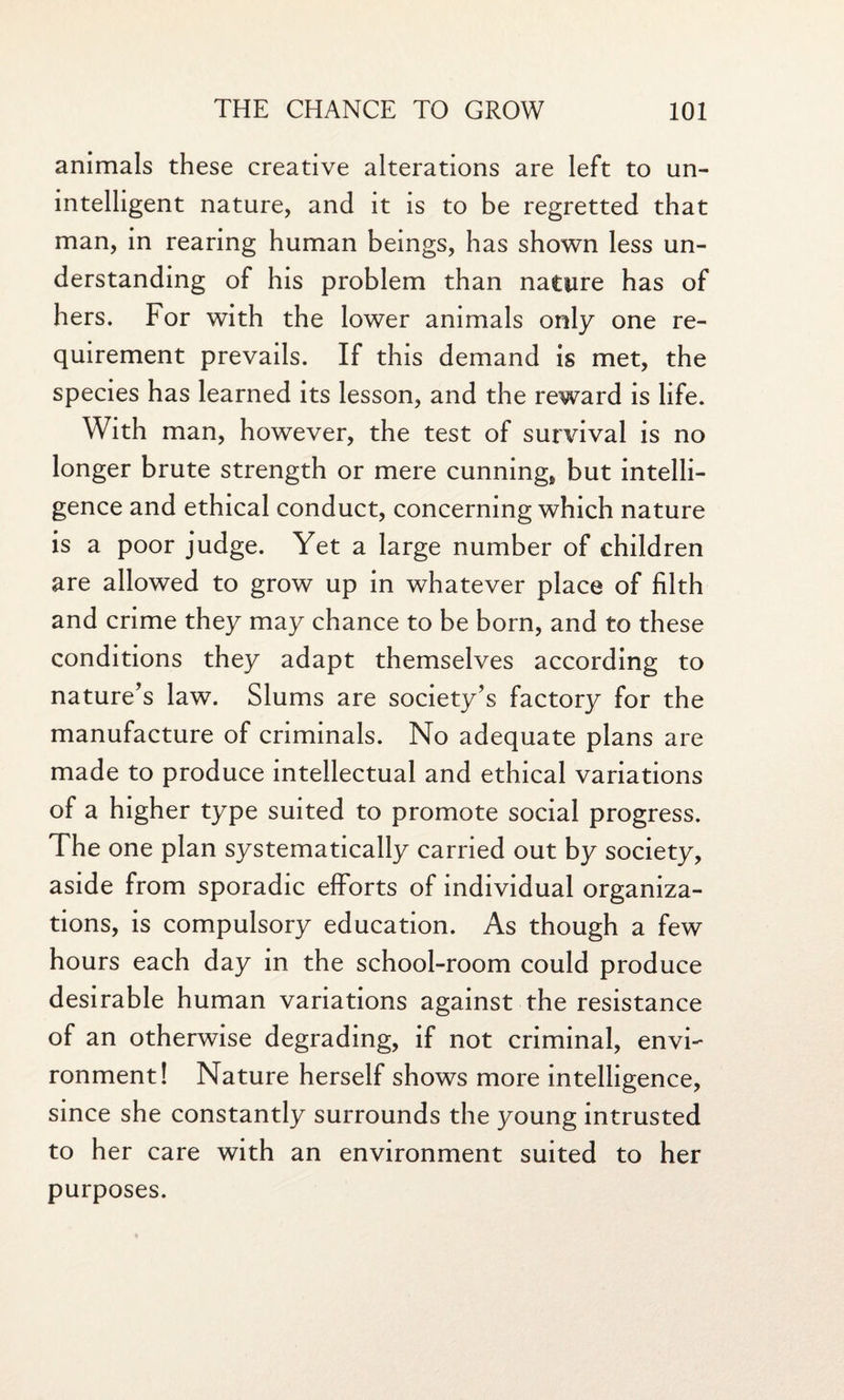 animals these creative alterations are left to un¬ intelligent nature, and it is to be regretted that man, in rearing human beings, has shown less un¬ derstanding of his problem than nature has of hers. For with the lower animals only one re¬ quirement prevails. If this demand is met, the species has learned its lesson, and the reward is life. With man, however, the test of survival is no longer brute strength or mere cunnings but intelli¬ gence and ethical conduct, concerning which nature is a poor judge. Yet a large number of children are allowed to grow up in whatever place of filth and crime they may chance to be born, and to these conditions they adapt themselves according to nature’s law. Slums are society’s factory for the manufacture of criminals. No adequate plans are made to produce intellectual and ethical variations of a higher type suited to promote social progress. The one plan systematically carried out by society, aside from sporadic efforts of individual organiza¬ tions, is compulsory education. As though a few hours each day in the school-room could produce desirable human variations against the resistance of an otherwise degrading, if not criminal, envi¬ ronment! Nature herself shows more intelligence, since she constantly surrounds the young intrusted to her care with an environment suited to her purposes.