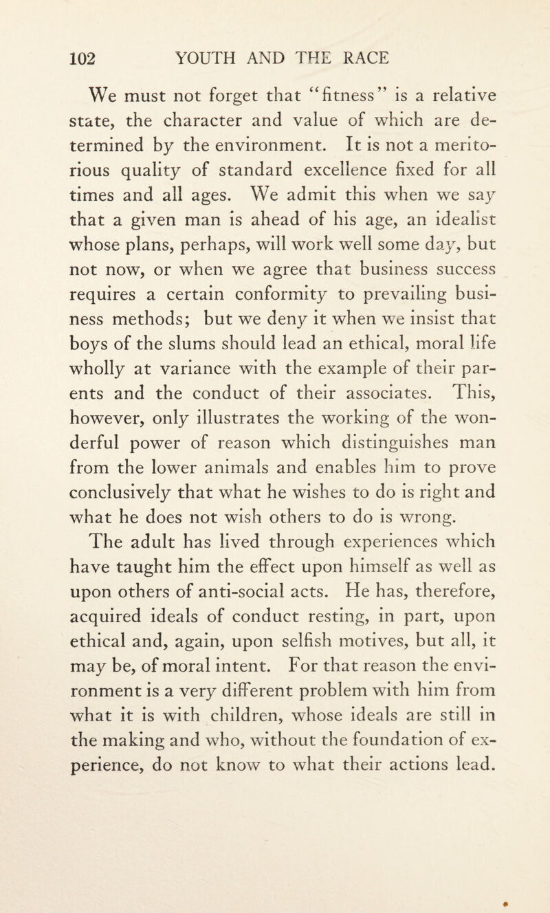 We must not forget that “fitness” is a relative state, the character and value of which are de¬ termined by the environment. It is not a merito¬ rious quality of standard excellence fixed for all times and all ages. We admit this when we say that a given man is ahead of his age, an idealist whose plans, perhaps, will work well some day, but not now, or when we agree that business success requires a certain conformity to prevailing busi¬ ness methods; but we deny it when we insist that boys of the slums should lead an ethical, moral life wholly at variance with the example of their par¬ ents and the conduct of their associates. This, however, only illustrates the working of the won¬ derful power of reason which distinguishes man from the lower animals and enables him to prove conclusively that what he wishes to do is right and what he does not wish others to do is wrong. The adult has lived through experiences which have taught him the effect upon himself as well as upon others of anti-social acts. He has, therefore, acquired ideals of conduct resting, in part, upon ethical and, again, upon selfish motives, but all, it may be, of moral intent. For that reason the envi¬ ronment is a very different problem with him from what it is with children, whose ideals are still in the making and who, without the foundation of ex¬ perience, do not know to what their actions lead.