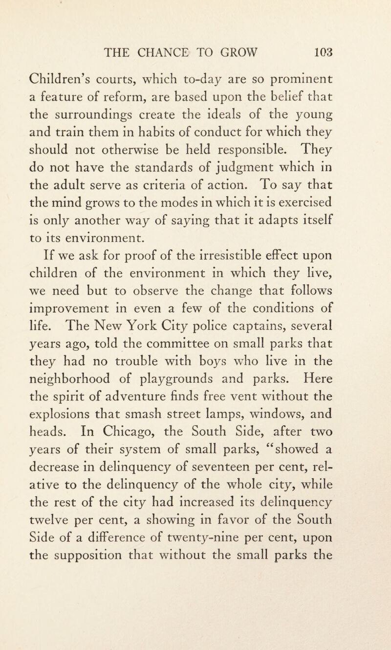 Children's courts, which to-day are so prominent a feature of reform, are based upon the belief that the surroundings create the ideals of the young and train them in habits of conduct for which they should not otherwise be held responsible. They do not have the standards of judgment which in the adult serve as criteria of action. To say that the mind grows to the modes in which it is exercised is only another way of saying that it adapts itself to its environment. If we ask for proof of the irresistible effect upon children of the environment in which they live, we need but to observe the change that follows improvement in even a few of the conditions of life. The New York City police captains, several years ago, told the committee on small parks that they had no trouble with boys who live in the neighborhood of playgrounds and parks. Here the spirit of adventure finds free vent without the explosions that smash street lamps, windows, and heads. In Chicago, the South Side, after two years of their system of small parks, “showed a decrease in delinquency of seventeen per cent, rel¬ ative to the delinquency of the whole city, while the rest of the city had increased its delinquency twelve per cent, a showing in favor of the South Side of a difference of twenty-nine per cent, upon the supposition that without the small parks the