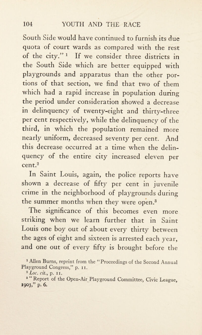 South Side would have continued to furnish its due quota of court wards as compared with the rest of the city.” 1 If we consider three districts in the South Side which are better equipped with playgrounds and apparatus than the other por¬ tions of that section, we find that two of them which had a rapid increase in population during the period under consideration showed a decrease in delinquency of twenty-eight and thirty-three per cent respectively, while the delinquency of the third, in which the population remained more nearly uniform, decreased seventy per cent. And this decrease occurred at a time when the delin¬ quency of the entire city increased eleven per cent.2 In Saint Louis, again, the police reports have shown a decrease of fifty per cent in juvenile crime in the neighborhood of playgrounds during the summer months when they were open.3 The significance of this becomes even more striking when we learn further that in Saint Louis one boy out of about every thirty between the ages of eight and sixteen is arrested each year, and one out of every fifty is brought before the 1 Allen Burns, reprint from the “Proceedings of the Second Annual Playground Congress,” p. n. 2 Loc. cit., p. ii. 3 “ Report of the Open-Air Playground Committee, Civic League, 1903,” P. 6.