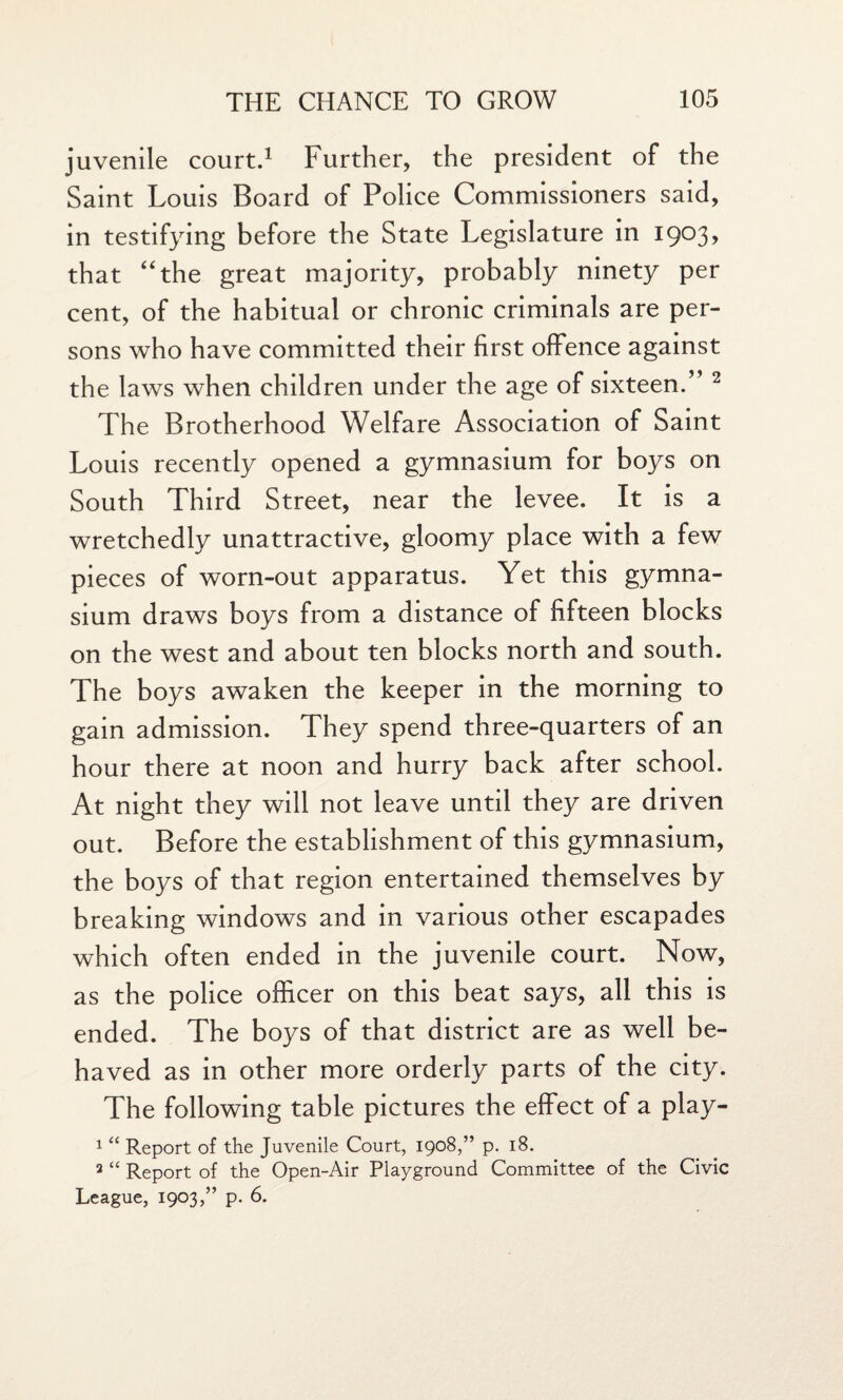 juvenile court.1 Further, the president of the Saint Louis Board of Police Commissioners said, in testifying before the State Legislature in 1903, that “the great majority, probably ninety per cent, of the habitual or chronic criminals are per¬ sons who have committed their first offence against the laws when children under the age of sixteen.” 2 The Brotherhood Welfare Association of Saint Louis recently opened a gymnasium for boys on South Third Street, near the levee. It is a wretchedly unattractive, gloomy place with a few pieces of worn-out apparatus. Yet this gymna¬ sium draws boys from a distance of fifteen blocks on the west and about ten blocks north and south. The boys awaken the keeper in the morning to gain admission. They spend three-quarters of an hour there at noon and hurry back after school. At night they will not leave until they are driven out. Before the establishment of this gymnasium, the boys of that region entertained themselves by breaking windows and in various other escapades which often ended in the juvenile court. Now, as the police officer on this beat says, all this is ended. The boys of that district are as well be¬ haved as in other more orderly parts of the city. The following table pictures the effect of a play- 1 “ Report of the Juvenile Court, 1908,” p. 18. 2 “ Report of the Open-Air Playground Committee of the Civic League, 1903,” p. 6.