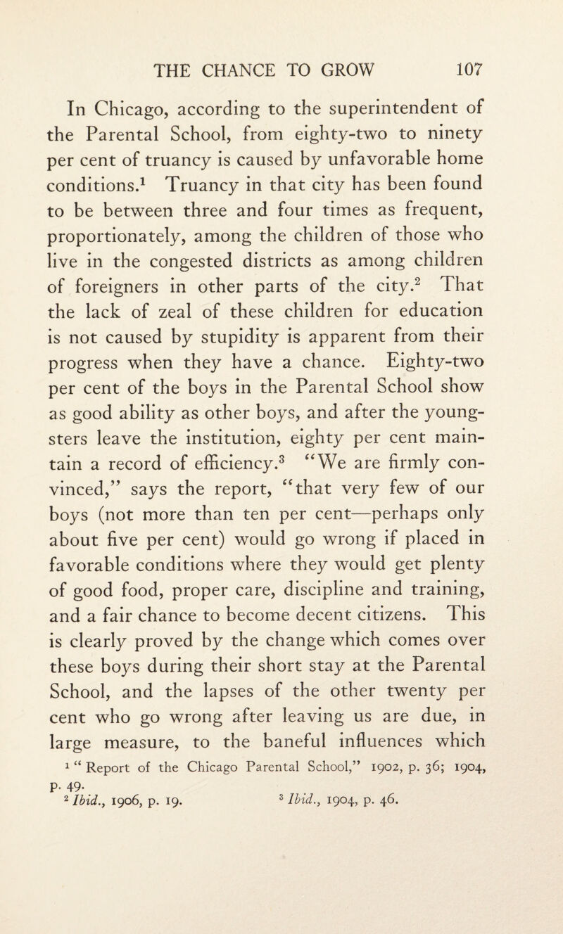 In Chicago, according to the superintendent of the Parental School, from eighty-two to ninety per cent of truancy is caused by unfavorable home conditions.1 Truancy in that city has been found to be between three and four times as frequent, proportionately, among the children of those who live in the congested districts as among children of foreigners in other parts of the city.2 That the lack of zeal of these children for education is not caused by stupidity is apparent from their progress when they have a chance. Eighty-two per cent of the boys in the Parental School show as good ability as other boys, and after the young¬ sters leave the institution, eighty per cent main¬ tain a record of efficiency.3 “We are firmly con¬ vinced,” says the report, “that very few of our boys (not more than ten per cent—perhaps only about five per cent) would go wrong if placed in favorable conditions where they would get plenty of good food, proper care, discipline and training, and a fair chance to become decent citizens. This is clearly proved by the change which comes over these boys during their short stay at the Parental School, and the lapses of the other twenty per cent who go wrong after leaving us are due, in large measure, to the baneful influences which 1 “ Report of the Chicago Parental School,” 1902, p. 36; 1904, p. 49. 2 Ibid., 1906, p. 19. s Ibid., 1904, p. 46.