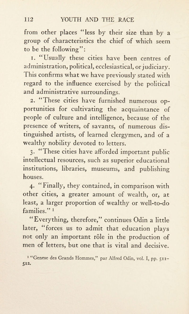 from other places “less by their size than by a group of characteristics the chief of which seem to be the following’’: 1. “Usually these cities have been centres of administration, political, ecclesiastical, or judiciary. This confirms what we have previously stated with regard to the influence exercised by the political and administrative surroundings. 2. “These cities have furnished numerous op¬ portunities for cultivating the acquaintance of people of culture and intelligence, because of the presence of writers, of savants, of numerous dis¬ tinguished artists, of learned clergymen, and of a wealthy nobility devoted to letters. 3. “These cities have afforded important public intellectual resources, such as superior educational institutions, libraries, museums, and publishing houses. 4. “Finally, they contained, in comparison with other cities, a greater amount of wealth, or, at least, a larger proportion of wealthy or well-to-do families.” 1 “Everything, therefore,” continues Odin a little later, “forces us to admit that education plays not only an important role in the production of men of letters, but one that is vital and decisive. 1 “Genese des Grands Hommes,” par Alfred Odin, vol. I, pp. c 11— 512.