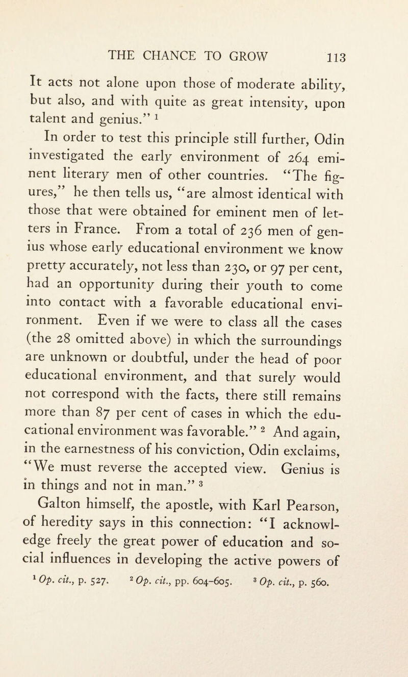 It acts not alone upon those of moderate ability, but also, and with quite as great intensity, upon talent and genius/’1 In order to test this principle still further, Odin investigated the early environment of 264 emi¬ nent literary men of other countries. “The fig¬ ures,” he then tells us, “are almost identical with those that were obtained for eminent men of let¬ ters in France. From a total of 236 men of gen¬ ius whose early educational environment we know pretty accurately, not less than 230, or 97 per cent, had an opportunity during their youth to come into contact with a favorable educational envi¬ ronment. Even if we were to class all the cases (the 28 omitted above) in which the surroundings are unknown or doubtful, under the head of poor educational environment, and that surely would not correspond with the facts, there still remains more than 87 per cent of cases in which the edu¬ cational environment was favorable.” 2 And again, in the earnestness of his conviction, Odin exclaims, “We must reverse the accepted view. Genius is in things and not in man.” 3 Galton himself, the apostle, with Karl Pearson, of heredity says in this connection: “I acknowl¬ edge freely the great power of education and so¬ cial influences in developing the active powers of 1 Op. citp. 527. 2 Op. cit., pp. 604-605. 3 op. cit., p. 560.