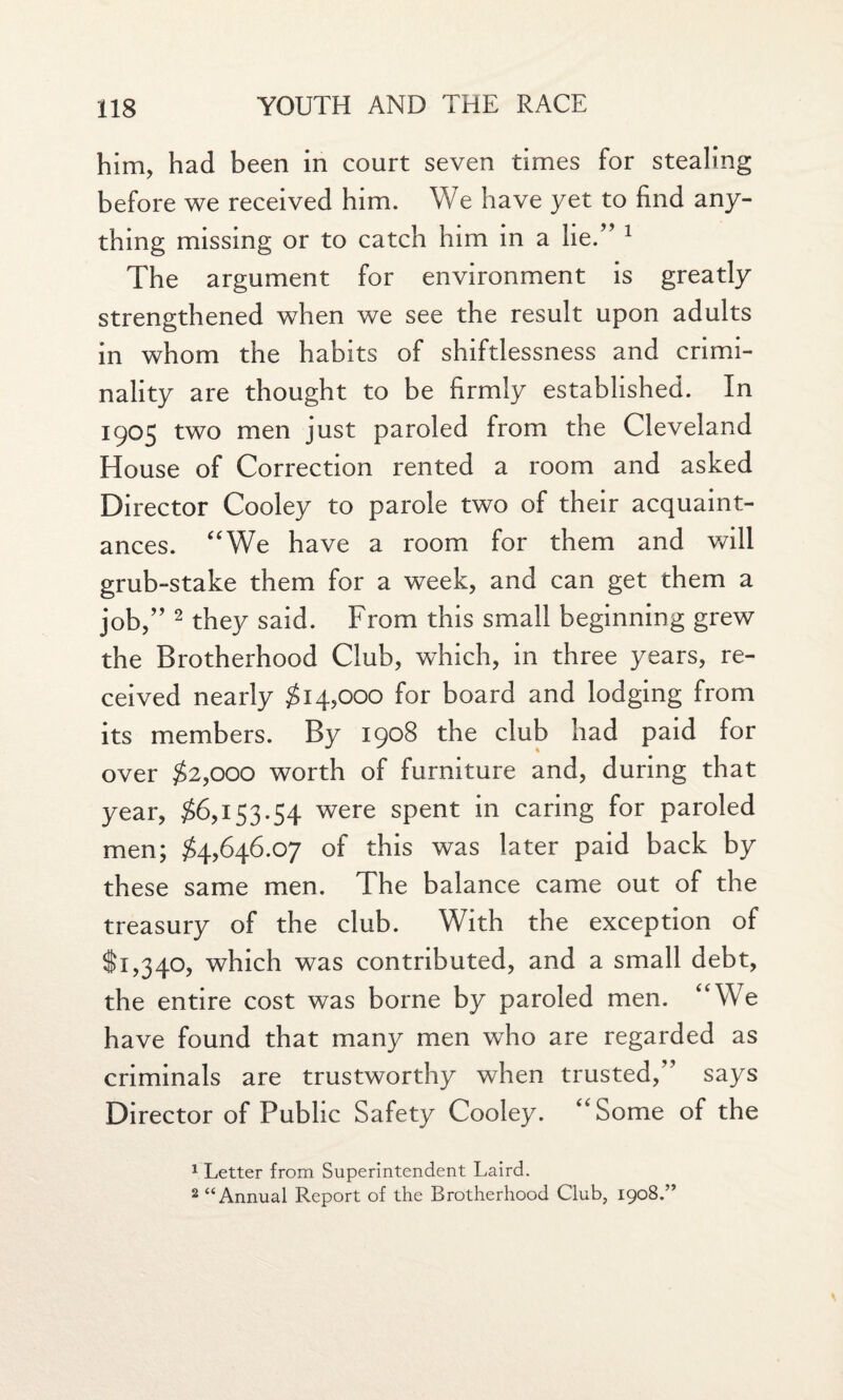 him, had been in court seven times for stealing before we received him. We have yet to find any¬ thing missing or to catch him in a lie/’ 1 The argument for environment is greatly strengthened when we see the result upon adults in whom the habits of shiftlessness and crimi¬ nality are thought to be firmly established. In 1905 two men just paroled from the Cleveland House of Correction rented a room and asked Director Cooley to parole two of their acquaint¬ ances. “We have a room for them and will grub-stake them for a week, and can get them a job/’2 they said. From this small beginning grew the Brotherhood Club, which, in three years, re¬ ceived nearly $14,000 for board and lodging from its members. By 1908 the club had paid for over $2,000 worth of furniture and, during that year, $6,153.54 were spent in caring for paroled men; $4,646.07 of this was later paid back by these same men. The balance came out of the treasury of the club. With the exception of $1,340, which was contributed, and a small debt, the entire cost was borne by paroled men. “We have found that many men who are regarded as criminals are trustworthy when trusted,” says Director of Public Safety Cooley. “Some of the 1 Letter from Superintendent Laird. 2 “Annual Report of the Brotherhood Club, 1908.”