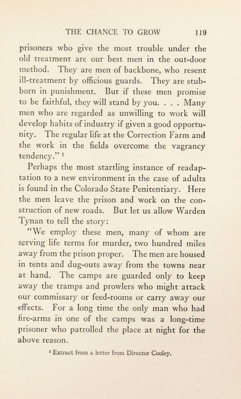 prisoners who give the most trouble under the old treatment are our best men in the out-door method. They are men of backbone, who resent ill-treatment by officious guards. They are stub¬ born in punishment. But if these men promise to be faithful, they will stand by you. . . . Many men who are regarded as unwilling to work will develop habits of industry if given a good opportu¬ nity. The regular life at the Correction Farm and the work in the fields overcome the vagrancy tendency.” 1 Perhaps the most startling instance of readap¬ tation to a new environment in the case of adults is found in the Colorado State Penitentiary. Here the men leave the prison and work on the con¬ struction of new roads. But let us allow Warden Tynan to tell the story: “We employ these men, many of whom are serving life terms for murder, two hundred miles away from the prison proper. The men are housed in tents and dug-outs away from the towns near at hand. The camps are guarded only to keep away the tramps and prowlers who might attack our commissary or feed-rooms or carry away our effects. For a long time the only man who had fire-arms in one of the camps was a long-time prisoner who patrolled the place at night for the above reason. 1 Extract from a letter from Director Cooley.