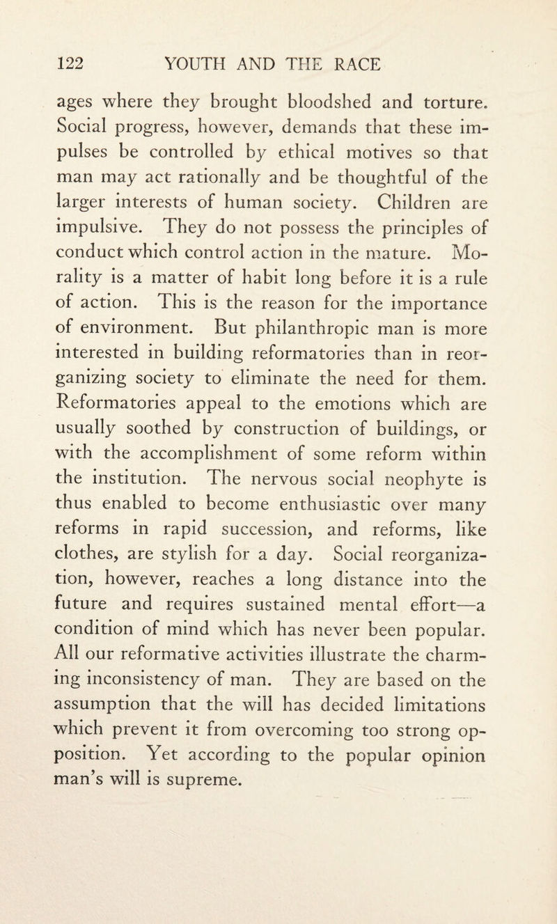 ages where they brought bloodshed and torture. Social progress, however, demands that these im¬ pulses be controlled by ethical motives so that man may act rationally and be thoughtful of the larger interests of human society. Children are impulsive. They do not possess the principles of conduct which control action in the mature. Mo¬ rality is a matter of habit long before it is a rule of action. This is the reason for the importance of environment. But philanthropic man is more interested in building reformatories than in reor¬ ganizing society to eliminate the need for them. Reformatories appeal to the emotions which are usually soothed by construction of buildings, or with the accomplishment of some reform within the institution. The nervous social neophyte is thus enabled to become enthusiastic over many reforms in rapid succession, and reforms, like clothes, are stylish for a day. Social reorganiza¬ tion, however, reaches a long distance into the future and requires sustained mental effort—a condition of mind which has never been popular. All our reformative activities illustrate the charm¬ ing inconsistency of man. They are based on the assumption that the will has decided limitations which prevent it from overcoming too strong op¬ position. Yet according to the popular opinion man’s will is supreme.