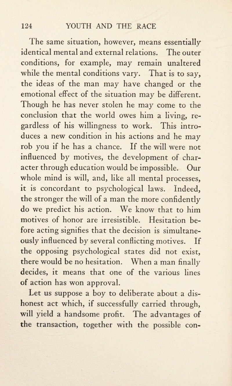 The same situation, however, means essentially identical mental and external relations. The outer conditions, for example, may remain unaltered while the mental conditions vary. That is to say, the ideas of the man may have changed or the emotional effect of the situation may be different. Though he has never stolen he may come to the conclusion that the world owes him a living, re¬ gardless of his willingness to work. This intro¬ duces a new condition in his actions and he may rob you if he has a chance. If the will were not influenced by motives, the development of char¬ acter through education would be impossible. Our whole mind is will, and, like all mental processes, it is concordant to psychological laws. Indeed, the stronger the will of a man the more confidently do we predict his action. We know that to him motives of honor are irresistible. Hesitation be¬ fore acting signifies that the decision is simultane¬ ously influenced by several conflicting motives. If the opposing psychological states did not exist, there would be no hesitation. When a man finally decides, it means that one of the various lines of action has won approval. Let us suppose a boy to deliberate about a dis¬ honest act which, if successfully carried through, will yield a handsome profit. The advantages of the transaction, together with the possible con-