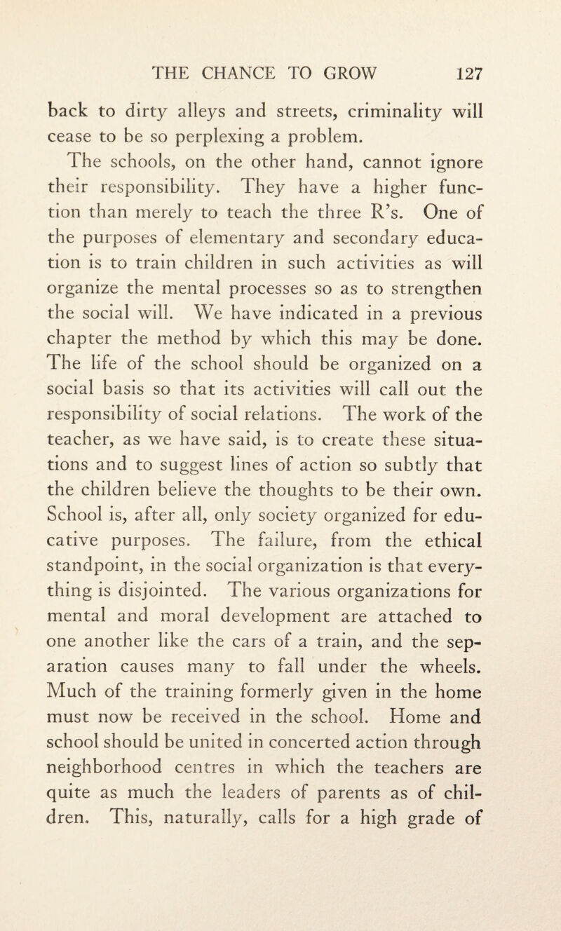 back to dirty alleys and streets, criminality will cease to be so perplexing a problem. The schools, on the other hand, cannot ignore their responsibility. They have a higher func¬ tion than merely to teach the three R?s. One of the purposes of elementary and secondary educa¬ tion is to train children in such activities as will organize the mental processes so as to strengthen the social will. We have indicated in a previous chapter the method by which this may be done. The life of the school should be organized on a social basis so that its activities will call out the responsibility of social relations. The work of the teacher, as we have said, is to create these situa¬ tions and to suggest lines of action so subtly that the children believe the thoughts to be their own. School is, after all, only society organized for edu¬ cative purposes. The failure, from the ethical standpoint, in the social organization is that every¬ thing is disjointed. The various organizations for mental and moral development are attached to one another like the cars of a train, and the sep¬ aration causes many to fall under the wheels. Much of the training formerly given in the home must now be received in the school. Home and school should be united in concerted action through neighborhood centres in which the teachers are quite as much the leaders of parents as of chil¬ dren, This, naturally, calls for a high grade of