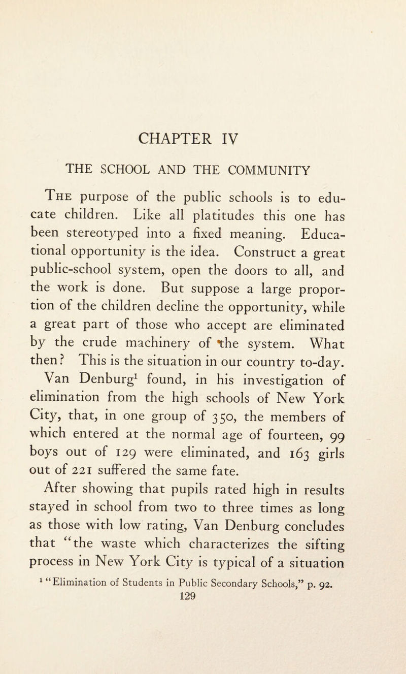 CHAPTER IV THE SCHOOL AND THE COMMUNITY The purpose of the public schools is to edu¬ cate children. Like all platitudes this one has been stereotyped into a fixed meaning. Educa¬ tional opportunity is the idea. Construct a great public-school system, open the doors to all, and the work is done. But suppose a large propor¬ tion of the children decline the opportunity, while a great part of those who accept are eliminated by the crude machinery of the system. What then? This is the situation in our country to-day. Van Denburg1 found, in his investigation of elimination from the high schools of New York City, that, in one group of 350, the members of which entered at the normal age of fourteen, 99 boys out of 129 were eliminated, and 163 girls out of 221 suffered the same fate. After showing that pupils rated high in results stayed in school from two to three times as long as those with low rating, Van Denburg concludes that “the waste which characterizes the sifting process in New York City is typical of a situation 1 “Elimination of Students in Public Secondary Schools,” p. 92.