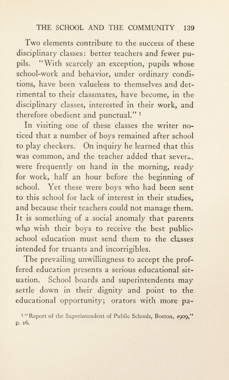 Two elements contribute to the success of these disciplinary classes: better teachers and fewer pu¬ pils. “With scarcely an exception, pupils whose school-work and behavior, under ordinary condi¬ tions, have been valueless to themselves and det¬ rimental to their classmates, have become, in the disciplinary classes, interested in their work, and therefore obedient and punctual.” 1 In visiting one of these classes the writer no¬ ticed that a number of boys remained after school to play checkers. On inquiry he learned that this was common, and the teacher added that severe were frequently on hand in the morning, ready for work, half an hour before the beginning of school. Yet these were boys who had been sent to this school for lack of interest in their studies, and because their teachers could not manage them. It is something of a social anomaly that parents who wish their boys to receive the best public- school education must send them to the classes intended for truants and incorrigibles. The prevailing unwillingness to accept the prof¬ fered education presents a serious educational sit¬ uation. School boards and superintendents may settle down in their dignity and point to the educational opportunity; orators with more pa- 1 “Report of the Superintendent of Public Schools, Boston, /909,” p. 16.