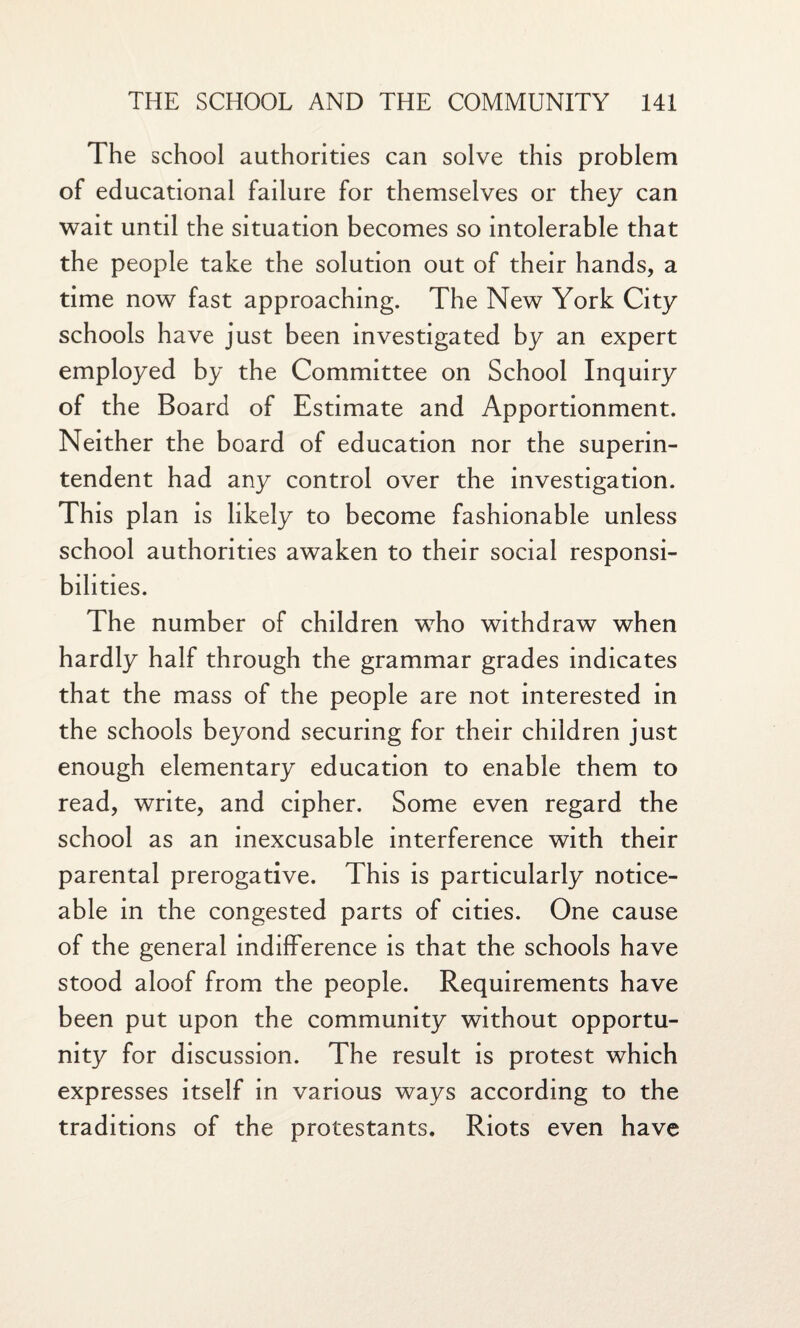 The school authorities can solve this problem of educational failure for themselves or they can wait until the situation becomes so intolerable that the people take the solution out of their hands, a time now fast approaching. The New York City schools have just been investigated by an expert employed by the Committee on School Inquiry of the Board of Estimate and Apportionment. Neither the board of education nor the superin¬ tendent had any control over the investigation. This plan is likely to become fashionable unless school authorities awaken to their social responsi¬ bilities. The number of children who withdraw when hardly half through the grammar grades indicates that the mass of the people are not interested in the schools beyond securing for their children just enough elementary education to enable them to read, write, and cipher. Some even regard the school as an inexcusable interference with their parental prerogative. This is particularly notice¬ able in the congested parts of cities. One cause of the general indifference is that the schools have stood aloof from the people. Requirements have been put upon the community without opportu¬ nity for discussion. The result is protest which expresses itself in various ways according to the traditions of the protestants. Riots even have